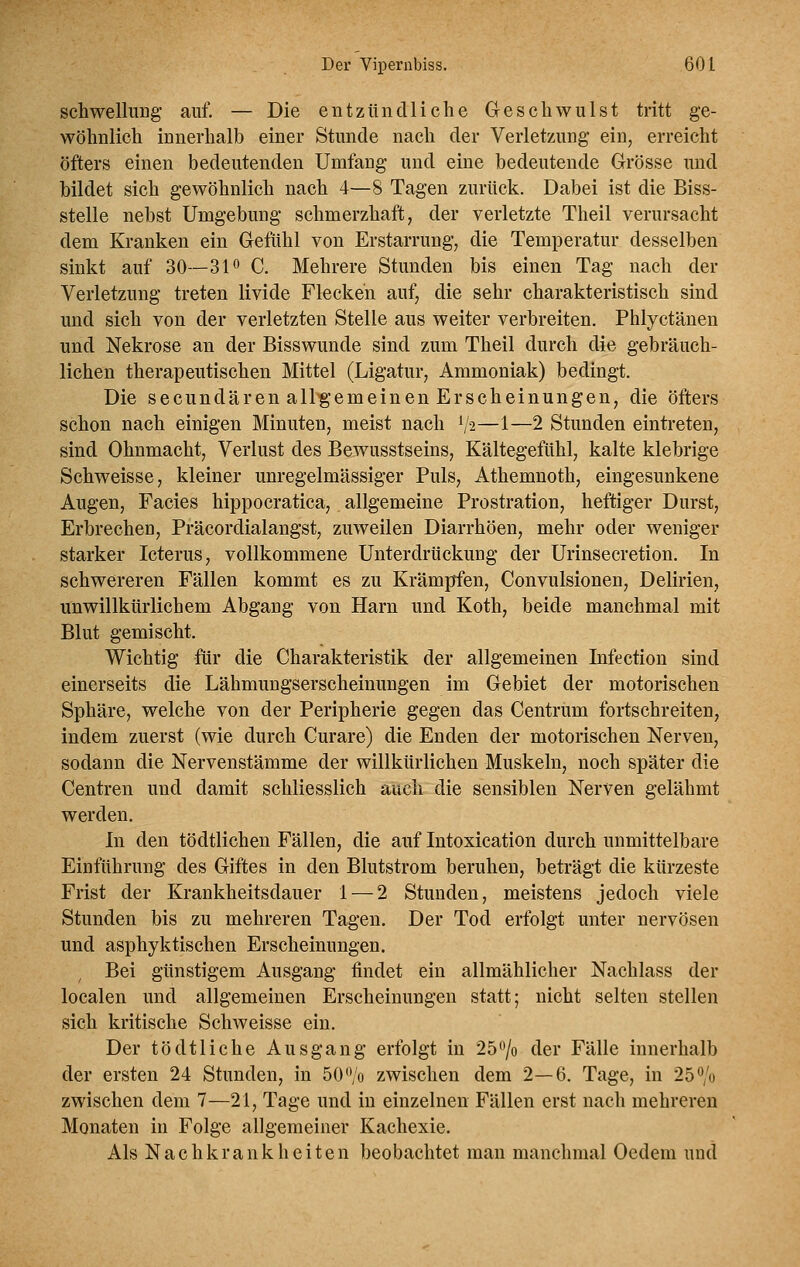 schwelluDg auf. — Die entzündliche Geschwulst tritt ge- wöhnlich innerhalb einer Stunde nach der Verletzung ein, erreicht öfters einen bedeutenden Umfang und eine bedeutende Grösse und bildet sich gewöhnlich nach 4—8 Tagen zurück. Dabei ist die Biss- stelle nebst Umgebung schmerzhaft, der verletzte Theil verursacht dem Kranken ein Gefühl von Erstarrung, die Temperatur desselben sinkt auf 30—31^ C. Mehrere Stunden bis einen Tag nach der Verletzung treten livide Flecken auf, die sehr charakteristisch sind und sich von der verletzten Stelle aus weiter verbreiten. Phlyctänen und Nekrose an der Bisswunde sind zum Theil durch die gebräuch- lichen therapeutischen Mittel (Ligatur, Ammoniak) bedingt. Die secundären all^'emeinen Erscheinungen, die öfters schon nach einigen Minuten, meist nach 1/2—1—2 Stunden eintreten, sind Ohnmacht, Verlust des Bewusstseins, Kältegefühl, kalte klebrige Schweisse, kleiner unregelmässiger Puls, Athemnoth, eingesunkene Augen, Facies hippocratica, allgemeine Prostration, heftiger Durst, Erbrechen, Präcordialangst, zuweilen Diarrhöen, mehr oder weniger starker Icterus, vollkommene Unterdrückung der Urinsecretion. In schwereren Fällen kommt es zu Krämpfen, Convulsionen, Delirien, unwillkürlichem Abgang von Harn und Koth, beide manchmal mit Blut gemischt. Wichtig für die Charakteristik der allgemeinen Infection sind einerseits die Lähmungserscheinungen im Gebiet der motorischen Sphäre, welche von der Peripherie gegen das Centrum fortschreiten, indem zuerst (wie durch Curare) die Enden der motorischen Nerven, sodann die Nervenstämme der willkürlichen Muskeln, noch später die Centren und damit schliesslich auch die sensiblen Nerven gelähmt werden. In den tödtlichen Fällen, die auf Intoxication durch unmittelbare Einführung des Giftes in den Blutstrom beruhen, beträgt die kürzeste Frist der Krankheitsdauer 1 — 2 Stunden, meistens jedoch viele Stunden bis zu mehreren Tagen. Der Tod erfolgt unter nervösen und asphyktischen Erscheinungen. Bei günstigem Ausgang findet ein allmählicher Nachlass der localen und allgemeinen Erscheinungen statt; nicht selten stellen sich kritische Schweisse ein. Der tö dt liehe Ausgang erfolgt in 25 0/0 der Fälle innerhalb der ersten 24 Stunden, in 50 ^/o zwischen dem 2—6. Tage, in 250/0 zwischen dem 7—21, Tage und in einzelnen Fällen erst nach mehreren Monaten in Folge allgemeiner Kachexie. Als Nachkrankheiten beobachtet man manchmal Oedem und