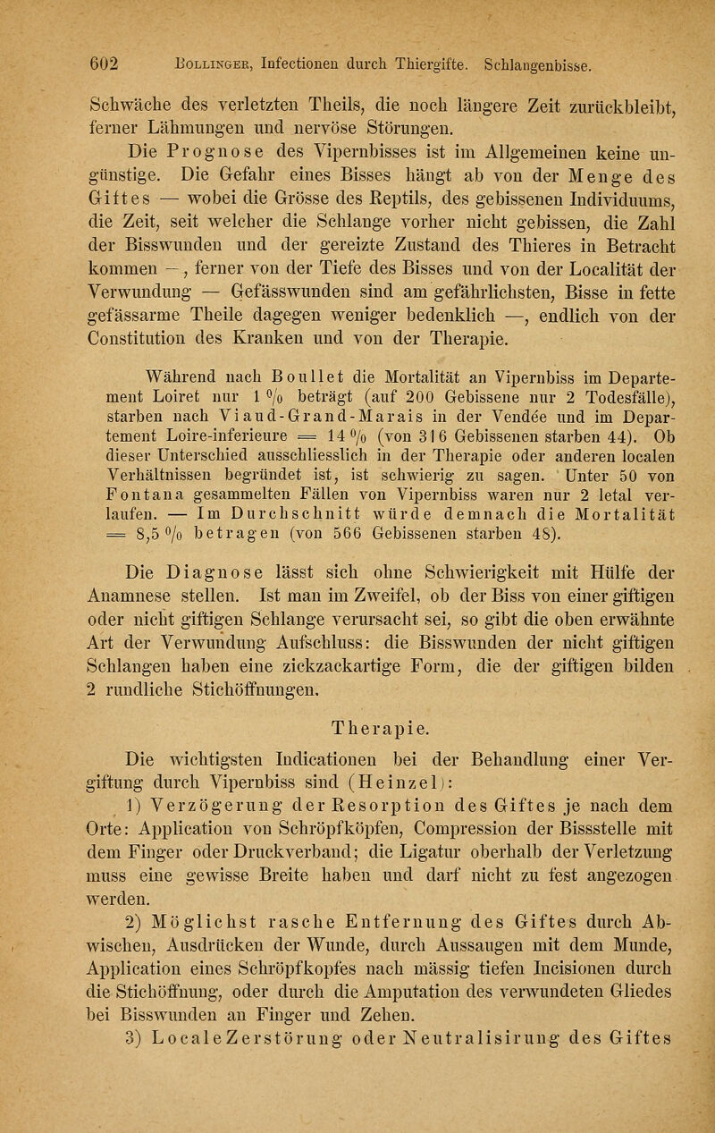 Schwäche des verletzten Theils, die noch längere Zeit zuriickbleilbt, ferner Lähmungen und nervöse Störungen. Die Prognose des Vipernbisses ist im Allgemeinen keine un- günstige. Die Gefahr eines Bisses hängt ab von der Menge des Giftes — wobei die Grösse des Eeptils, des gebissenen Individuums, die Zeit, seit welcher die Schlange vorher nicht gebissen, die Zahl der Bisswunden und der gereizte Zustand des Thieres in Betracht kommen — , ferner von der Tiefe des Bisses und von der Localität der Verwundung — Gefässwunden sind am gefährlichsten, Bisse in fette gefässarme Theile dagegen weniger bedenklich —, endlich von der Constitution des Kranken und von der Therapie. Während nach Boullet die Mortalität an Vipernbiss im Departe- ment Loiret nur 1 o/o beträgt (auf 200 Gebissene nur 2 Todesfälle), starben nach Viaud-Grand-Marais in der Vendee und im Depar- tement Loire-inferieure = li^jo (von 31 6 Gebissenen starben 44). Ob dieser Unterschied ansscbliesslich in der Therapie oder anderen localen Verhältnissen begründet ist, ist schwierig zu sagen. Unter 50 von Font an a gesammelten Fällen von Vipernbiss waren nur 2 letal ver- laufen. — Im Durchschnitt würde demnach die Mortalität = 8,50/0 betragen (von 566 Gebissenen starben 48). Die Diagnose lässt sich ohne Schwierigkeit mit Hülfe der Anamnese stellen. Ist man im Zweifel, ob der Biss von einer giftigen oder nicht giftigen Schlange verursacht sei, so gibt die oben erwähnte Art der Verwundung Aufschluss: die Bisswunden der nicht giftigen Schlangen haben eine zickzackartige Form, die der giftigen bilden 2 rundliche Stichöffnungen. Therapie. Die wichtigsten Indicationen bei der Behandlung einer Ver- giftung durch Vipernbiss sind (Heinzel): 1) Verzögerung der Resorption des Giftes je nach dem Orte: Application von Schröpf köpfen, Compression der Bissstelle mit dem Finger oder Druckverband; die Ligatur oberhalb der Verletzung muss eine gewisse Breite haben und darf nicht zu fest angezogen werden. 2) Möglichst rasche Entfernung des Giftes durch Ab- wischen, Ausdrücken der Wunde, durch Aussaugen mit dem Munde, Application eines Schröpfkopfes nach massig tiefen Incisionen durch die Stichöffnung, oder durch die Amputation des verwundeten Gliedes bei Biss wunden an Finger und Zehen. 3) LocaleZerstörung oder Neutralisirung des Giftes