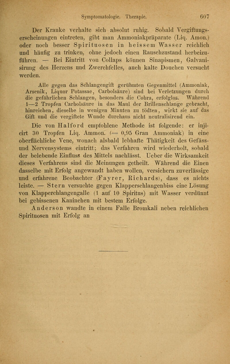 Der Kranke verhalte sich absolut ruhig. Sobald Vergiftungs- erscheinungen eintreten^ gibt man Ammoniakpräparate (Liq. Amon.) oder noch besser Spirituosen in heissem Wasser reichlich und häufig zu trinken, ohne jedoch einen Rauschzustand herbeizu- führen. — Bei Eintritt von Collaps können Sinapismen, Gralvani- sirung des Herzens und Zwerchfelles, auch kalte Douchen versucht werden. Alle gegen das Schlangengift gerühmten Gegenmittel (Ammoniak, Arsenik, Liquor Potassae, Carbolsäure) sind bei Verletzungen durch die gefährlichen Schlangen, besonders die Cobra, erfolglos. Während 1—2 Tropfen Carbolsäure in das Manl der Brillenschlange gebracht, hinreichen, dieselbe in wenigen Minuten zu tödten, wirkt sie auf das Gift und die vergiftete Wunde durchaus nicht neutralisirend ein. Die von Haiford empfohlene Methode ist folgende: er inji- cirt 30 Tropfen Liq. Ammon. (= 0,95 Gran Ammoniak) in eine oberflächliche Vene, wonach alsbald lebhafte Thätigkeit des Gefäss- und Nervensystems eintritt; das Verfahren wird wiederholt, sobald der belebende Einfluss des Mittels nachlässt. Ueber die Wirksamkeit dieses Verfahrens sind die Meinungen getheilt. Während die Einen dasselbe mit Erfolg angewandt haben wollen, versichern zuverlässige und erfahrene Beobachter (Fayrer, Richards), dass es nichts leiste. — Stern versuchte gegen Klapperschlangenbiss eine Lösung von Klapperchlangengalle (1 auf 10 Spiritus) mit Wasser verdünnt bei gebissenen Kaninchen mit bestem Erfolge. Anderson wandte in einem Ealle Bromkali neben reichlichen Spirituosen mit Erfolg an