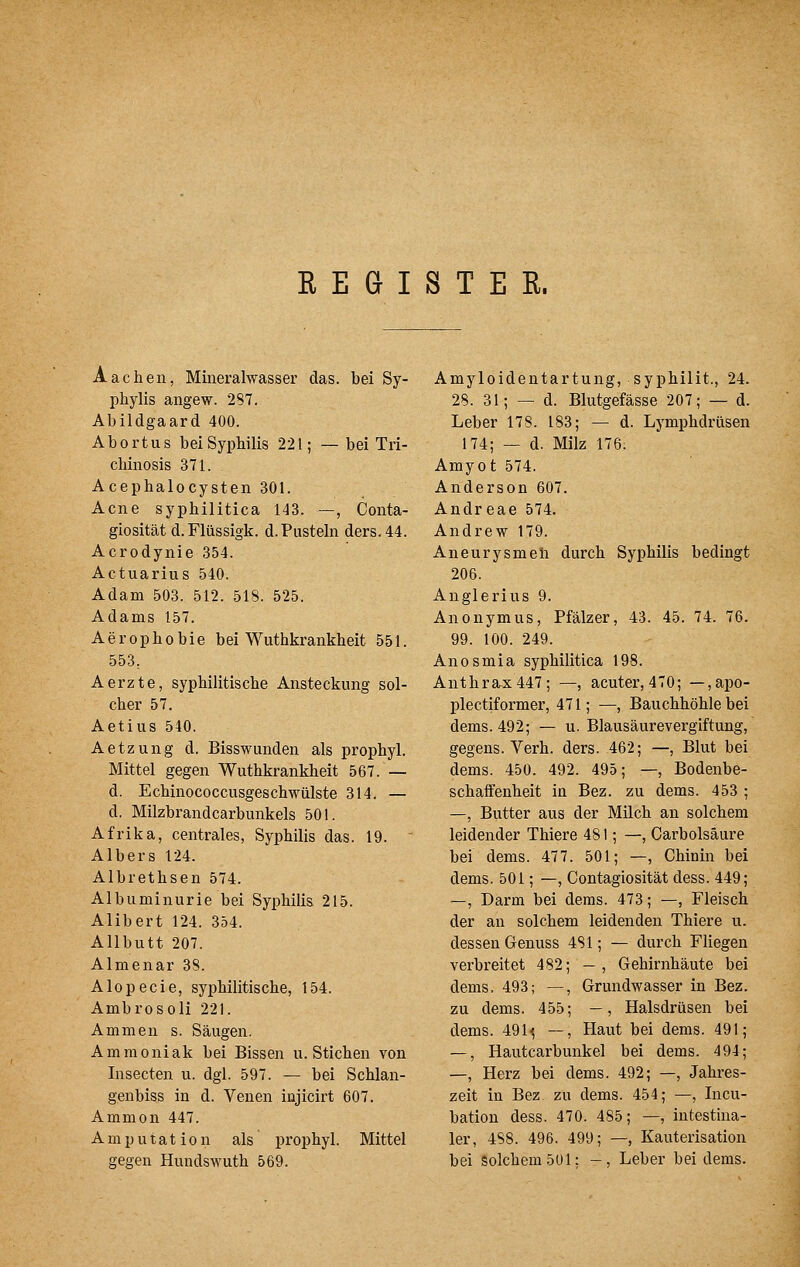 REGISTER. Aachen, Mineralwasser das. bei Sy- phylis angew. 2S7. Abildgaard 400. Abortus beiSypbilis 221; — bei Tri- cbinosis 371. Acephalocysten 301. Acne syphilitica 143. —, Conta- giosität d.Flüssigk. d. Pusteln ders.44. Acrodynie 354. Actuarius 540. Adam 503. 512. 518. 525. Adams 157. Aerophobie bei Wuthkrankheit 551. 553, Aerzte, syphilitische Ansteckung sol- cher 57. Aetius 540. Aetzung d. Bisswunden als prophyl. Mittel gegen Wuthkrankheit 567. — d. Echinococcusgeschwülste 314. — d. Milzbrandcarbunkels 501. Afrika, centrales, Syphilis das. 19. Alb er s 124. Albrethsen 574. Albuminurie bei Syphilis 215. Alibert 124. 354. Allbutt 207. Almenar 38. Alopecie, syphilitische, 154. Ambro soll 221. Ammen s. Säugen. Ammoniak bei Bissen u. Stichen von Insecten u. dgl. 597. — bei Schlan- genbiss in d. Venen iujicirt 607. Ammon 447. Amputation als prophyl. Mittel gegen Hundswuth 569. Amyloidentartung, syphilit., 24. 28. 31; — d. Blutgefässe 207; — d. Leber 178. 183; — d. Lymphdrüsen 174; — d. Milz 176. Amyot 574. Anderson 607. Andr eae 574. Andrew 179. Aneurysmeli durch Syphilis bedingt 206. Anglerius 9. Anonymus, Pfälzer, 43. 45. 74. 76. 99. 100. 249. Anosmia syphilitica 198. Anthrax 447; —, acuter, 470; —,apo- plectiformer, 471; —, Bauchhöhle bei dems. 492; — u. Blausäurevergiftung, gegens. Verh. ders. 462; —, Blut bei dems. 450. 492. 495; —, Bodenbe- schaffenheit in Bez. zu dems. 453 ; —, Butter aus der Milch an solchem leidender Thiere 481; —, Carbolsäure bei dems. 477. 501; —, Chinin bei dems. 501; —, Contagiosität dess. 449; —, Darm bei dems. 473; —, Fleisch der an solchem leidenden Thiere u. dessen Genuss 4SI; — durch Fliegen verbreitet 482; — , Gehirnhäute bei dems. 493; —, Grundwasser in Bez. zu dems. 455; —, Halsdrüsen bei dems. 491'^ —, Haut bei dems. 491; —, Hautcarbunkel bei dems. 494; —, Herz bei dems. 492; —, Jahres- zeit in Bez zu dems. 454; —, Incu- bation dess. 470. 485; —, intestina- ler, 488. 496. 499; —, Kauterisation bei Solchem 501; -, Leber bei dems.