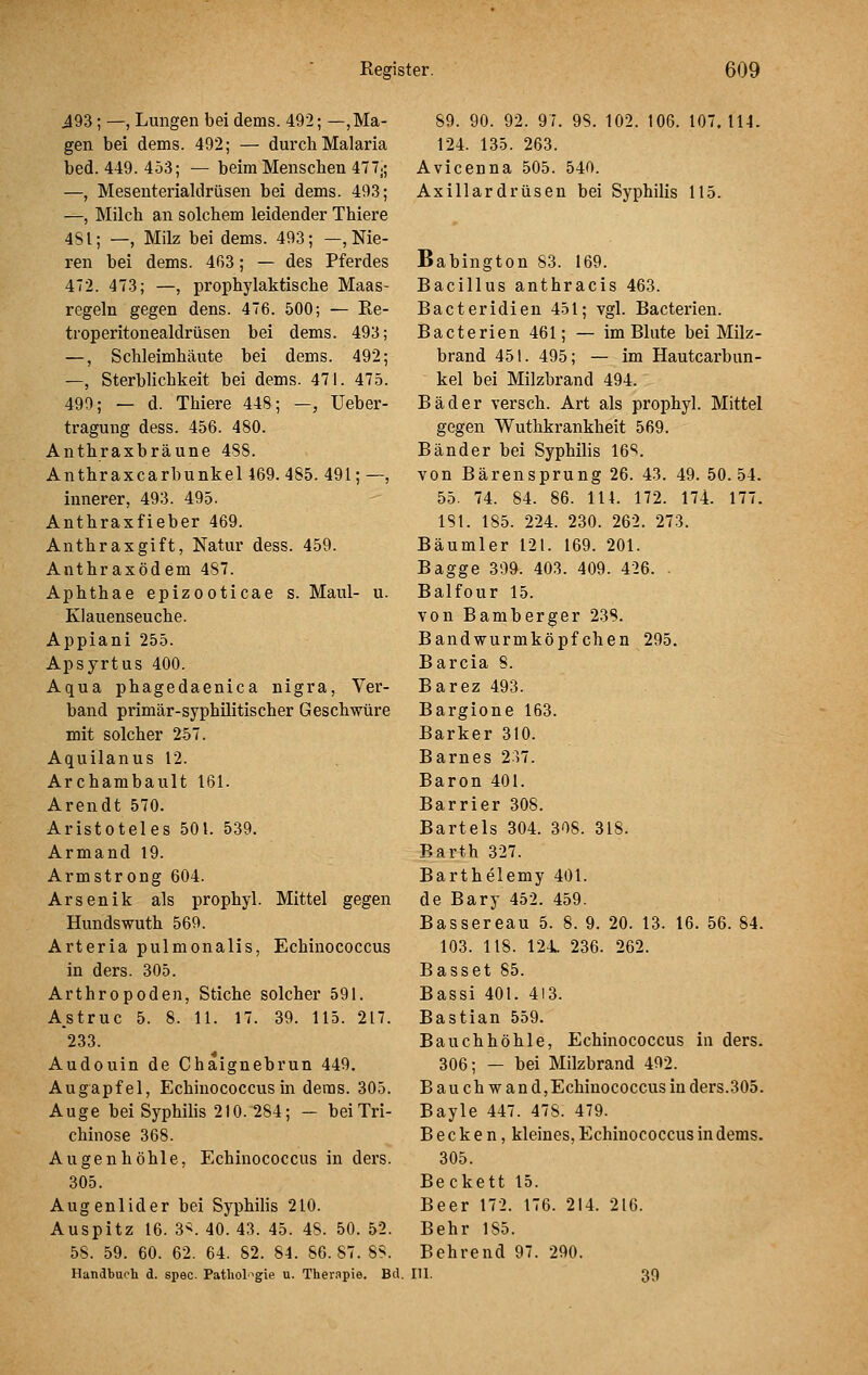 i93; —, Lungen bei dems. 492; —,Ma- gen bei dems. 492; — durch Malaria bed. 449. 453; — beim Menschen 477j; —, Mesenterialdrüsen bei dems. 493; —, Milch an solchem leidender Thiere 481; —, Milz bei dems. 493; —, Nie- ren bei dems. 463; — des Pferdes 472. 473; —, prophylaktische Maas- regeln gegen dens. 476. 500; — Re- troperitonealdrüsen bei dems. 493; —, Schleimhäute bei dems. 492; —, Sterblichkeit bei dems. 471. 475. 499; — d. Thiere 448; —, üeber- tragung dess. 456. 480. Anthraxbräune 488. Anthraxcarbunkel 469. 485. 491; —, innerer, 493. 495. Anthraxfieber 469. Anthrax gif t, Natur dess. 459. Anthraxödem 487. Aphthae epizooticae s. Maul- u. Klauenseuche. Appiani 255. Apsyrtus 400. Aqua phagedaenica nigra, Ver- band primär-syphüitischer Geschwüre mit solcher 257. Aquilanus 12. Archambault 161. Arendt 570. Aristoteles 501. 539. Armand 19. Armstrong 604. Arsenik als prophyl. Mittel gegen Hundswuth 569. Arteria pulmonalis, Echinococcus in ders. 305. Arthropoden, Stiche solcher 591. Astruc 5. 8. 11. 17. 39. 115. 217. 233. Audouin de Chaignebrun 449. Augapfel, Echinococcus in dems. 305. Auge bei Syphilis 210.284; — bei Tri- chinose 368. Augenhöhle, Echinococcus in ders. 305. Augenlider bei Syphihs 210. Auspitz 16. 3^. 40. 43. 45. 48. 50. 52. 58. 59. 60. 62. 64. 82. 84. 86.87. 8S. Handbuch d. spec. Pathologie u. Thernpie. Btl. 89. 90. 92. 97. 98. 102. 106. 107. 114. 124. 135. 263. Avicenna 505. 540. Axillardrüsen bei Syphilis 115. Babington 83. 169. Bacillus anthracis 463. Bacteridien 451; vgl. Bacterien. Bacterien 461; — im Blute bei Milz- brand 451. 495; — im Hautcarbun- kel bei Milzbrand 494. Bäder versch. Art als prophyl. Mittel gegen Wuthkrankheit 569. Bänder bei Syphilis 16*^. von Bärensprung 26. 43. 49. 50.54. 55. 74. 84. 86. 114. 172. 174. 177. 181. 185. 224. 230. 262. 273. Bäumler 121. 169. 201. Bagge 309. 403. 409. 426. . Balfour 15. von Bamberger 23S. Bandwurmköpfchen 295. Barcia 8. Barez 493. Bargione 163. Barker 310. Barnes 237. Baron 401. Barrier 308. Bartels 304. 308. 318. Barth 327. Barthelemy 401. de Bary 452. 459. Bassereau 5. 8. 9. 20. 13. 16. 56. 84. 103. 118. 124. 236. 262. Basset 85. Bassi 401. 413. Bastian 559. Bauchhöhle, Echinococcus in ders. 306; — bei Milzbrand 492. B au ch w and,Echinococcus in ders.305. Bayle 447. 478. 479. Becken, kleines, Echinococcus in dems. 305. Be ckett 15. Beer 172. 176. 214. 216. Behr 185. Behrend 97. 290. ni- 39