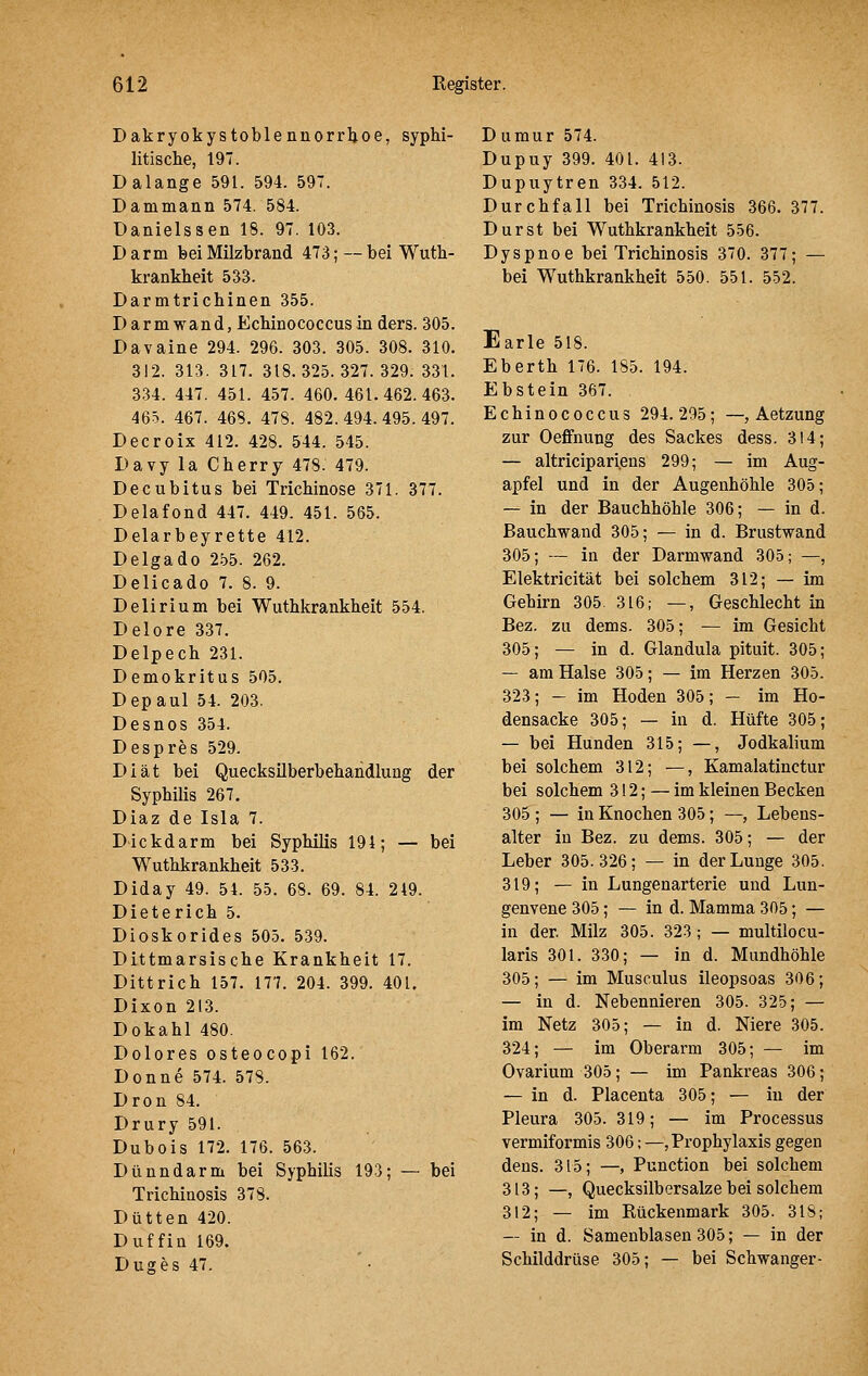 Dakryokystoblennorrljoe, syphi- litisclie, 197. D alange 591. 594. 597. Dammann 574. 584. Danielssen 18. 97. 103. Darm feei Milzbrand 473; — bei Wutb- krankbeit 533. Darmtricbinen 355. Darmwand, Ecbinococcusin ders. 305. Davaine 294. 296. 303. 305. 308. 310. 312. 313. 317. 318.325.327.329. 331. 334. 447. 451. 457. 460. 461.462.463. 465. 467. 468. 478. 482. 494. 495. 497. Decroix 412. 428. 544. 545. Davy la Cberry 478. 479. Decubitus bei Tricbinose 371. 377. Delafond 447. 449. 451. 565. Delarbeyrette 412. Delgado 2.^5. 262. Delicado 7. 8. 9. Delirium bei Wuthkrankbeit 554. Delore 337. Delpecb 231. Demokritus 505. Depaul 54. 203. Desnos 354. Despres 529. Diät bei Quecksilberbehandlung der Sypbilis 267. Diaz de Isla 7. Dickdarm bei Syphilis 194; — bei Wuthkrankbeit 533. Diday 49. 54. 55. 68. 69. 84. 249. Dieterich 5. Dioskorides 505. 539. Dittmarsische Krankheit 17. Dittrich 157. 177. 204. 399. 401. Dixon 213. Dokahl 480. Dolores osteocopi 162. Donne 574. 578. Dron 84. Drury 591. Dubois 172. 176. 563. Dünndarm bei Syphilis 193; — bei Trichiuosis 378. Dutten 420. Duffin 169. Duges 47. D umur 574. Dupuy 399. 401. 413. Dupuytren 334. 512. Durchfall bei Trichinosis 366. 377. Durst bei Wuthkrankbeit 556. Dyspnoe bei Trichinosis 370. 377; — bei Wuthkrankbeit 550. 551. 552. Earle 518. Eberth 176. 185. 194. Ebstein 367. Echinococcus 294.295; —, Aetzung zur Oeffnung des Sackes dess. 314; — altricipariens 299; — im Aug- apfel und in der Augenhöhle 305; — in der Bauchhöhle 306; — in d. Bauchwand 305; — in d. Brustwand 305; — in der Darmwand 305; —, Elektricität bei solchem 312; — im Gehirn 305. 316; —, Geschlecht in Bez. zu dems. 305; — im Gesicht 305; — in d. Glandula pituit. 305; — am Halse 305; — im Herzen 305. 323; - im Hoden 305; - im Ho- densacke 305; — in d. Hüfte 305; — bei Hunden 315; —, Jodkalium bei solchem 312; —, Kamalatinctur bei solchem 312; — im kleinen Becken 305 ; — in Knochen 305; —, Lebens- alter in Bez. zu dems. 305; — der Leber 305.326; — in der Lunge 305. 319; — in Lungenarterie und Lun- genvene 305; — in d. Mamma 305; — in der. Milz 305. 323; — multilocu- laris 301. 330; — in d. Mundhöhle 305; — im Musculus ileopsoas 306; — in d. Nebennieren 305. 325; — im Netz 305; — in d. Niere 305. 324; — im Oberarm 305; — im Ovarium 305; — im Pankreas 306; — in d. Placenta 305; — in der Pleura 305. 319; — im Processus vermiformis 306; —, Prophylaxis gegen dens. 315; —, Punction bei solchem 313; —, Quecksilbersalze bei solchem 312; — im Rückenmark 305. 318; — in d. Samenblasen 305; — in der Schilddrüse 305; — bei Schwanger-