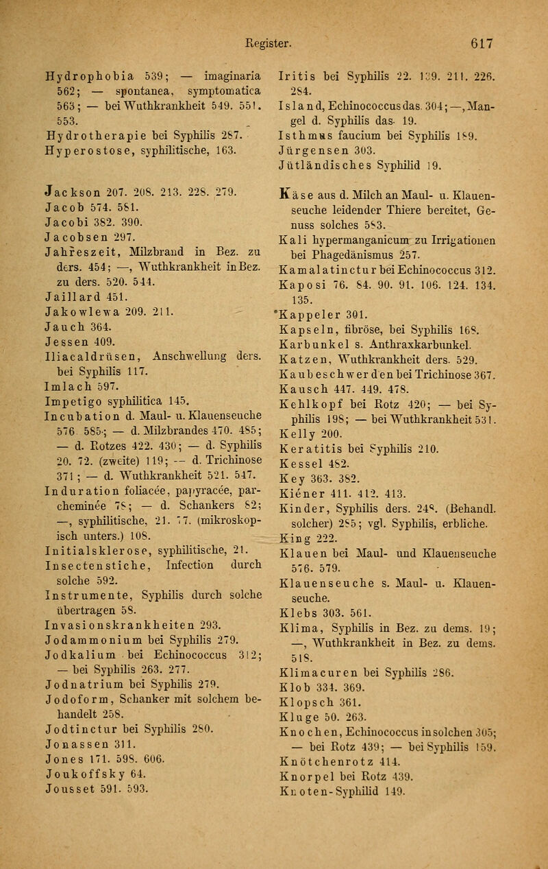 Hydrophobia 539; — imaginaria 562; — spontanea, symptomatica 563; — bei Wuthkranklieit 549. 551. 553. Hydrotherapie bei Syphilis 287. Hyperostose, syphilitisclie, 163. Jackson 207. 208. 213. 228. 279. Jacob 574. 581. Jacobi 382. 390. Jacobsen 297. Jahreszeit, Milzbrand in Bez. zu ders. 454; —, Wuthkrankheit in Bez. zu ders. 520. 544. Jaillard 451. Jakowlewa 209. 211. Jauch 364. Jessen 409. Iliacaldrüsen, Anschwellung ders. bei Syphilis 117. Imlach 597. Impetigo syphilitica 145. Incubation d. Maul- u.Klauenseuche 576. 585-; — d. Milzbrandes 470. 4S5; — d. Botzes 422. 430; — d. Syphilis 20. 72. (z'weite) 119; — d. Trichinose 371 ; — d. Wuthkrankheit 521. 547. Induration foliacee, papyracee, par- cheminee 7S; — d. Schankers 82; —, syphilitische, 21. '7. (mikroskop- isch unters.) 108. Initialsklerose, syphilitische, 21. Insecten Stiche, Infection durch solche 592. Instrumente, Syphilis durch solche übertragen 58. Invasionskrankheiten 293. Jodammonium bei Syphilis 279. Jodkalium bei Echinococcus 312; — bei Syphilis 263. 277. Jodnatrium bei Syphilis 279. Jodoform, Schanker mit solchem be- handelt 258. Jodtinctur bei Syphilis 280. Jonassen 311. Jones 171. 598. 606. Joukoffsky 64. Jousset 591. 593. Iritis bei Syphilis 22. 139. 21!. 226. 284. Island, Echinococcus das. 304; —, Man- gel d. Syphilis das- 19. Isthmus faucium bei Syphilis 189. Jürgensen 303. Jütländisches Syphilid 19. Käse aus d. Milch an Maul- u. Klauen- seuche leidender Thiere bereitet, Ge- nuas solches 583. Kali hypermanganicum zu Irrigationen bei Phagedänismus 257. Kam alatinctur bei Echinococcus 312. Kaposi 76. 84. 90. 91. 106. 124. 134. 135. •Kappeier 301. Kapseln, fibröse, bei Syphilis 168. Karbunkel s. Anthraxkarbunkel. Katzen, Wuthkrankheit ders. 529. K a ub e s c h w er d en bei Trichinose 367. Kausch 447. 449. 478. Kehlkopf bei Rotz 420; — bei Sy- philis 198;— bei Wuthkrankheit 53!. Kelly 200. Keratitis bei Syphüis 210. Kessel 482. Key 363. 382. Kiener 411. 412. 413. Kinder, Syphilis ders. 24*^. (Behandl. solcher) 285; vgl. Syphilis, erbliche. King 222. Klauen bei Maul- und Klauenseuche 576. 579. Klauenseuche s. Maul- u. Klauen- seuche. Klebs 303. 561. Klima, Syphüis in Bez. zu dems. 19; —, Wuthkrankheit in Bez. zu dems. 518. Klima euren bei Syphilis 286. Klob 334. 369. Klopsch 361. Kluge 50. 263. Knochen, Echinococcus in solchen 305; — bei Rotz 439; — bei Syphilis 159. Knötchenrotz 414. Knorpel bei Rotz 439. Knoten-SypbiUd 149.