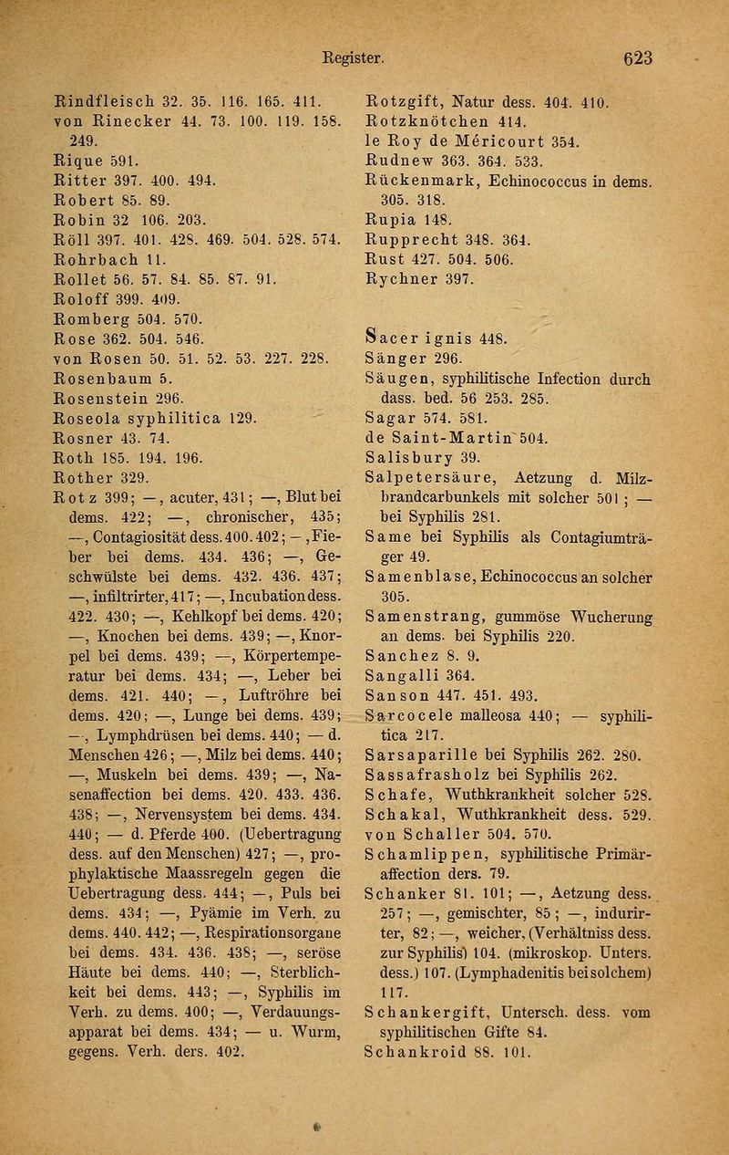 Eindfleisch 32. 35. 116. 165. 411. von Rinecker 44. 73. 100. 119. 158. 249. Rique 591. Ritter 397. 400. 494. Robert 85. 89. Robin 32 106. 203. Roll 397. 401. 428. 469. 504. 528. 574. Robrbach 11. Rollet 56. 57. 84. 85. 87. 91. Roloff 399. 409. Romberg 504. 570. Rose 362. 504. 546. von Rosen 50. 51. 52. 53. 227. 228. Rosenbaum 5. Rosenstein 296. Roseola syphilitica 129. Rosner 43. 74. Roth 185. 194. 196. Rother 329. Rotz 399; —, acuter, 431; —, Blut bei dems. 422; —, chronischer, 435; —, Contagiositätdess.400.402; - ,Fie- ber bei dems. 434. 436; —, Ge- schwülste bei dems. 432. 436. 437; —, infiltrirter,417; —, Incubationdess. 422. 430; —, Kehlkopf bei dems. 420; —, Knochen bei dems. 439; —, Knor- pel bei dems. 439; —, Körpertempe- ratur bei dems. 434; —, Leber bei dems. 421. 440; —, Luftröhre bei dems. 420; —, Lunge bei dems. 439; —, Lymphdrüsen bei dems. 440; — d. Menschen 426; —, Milz bei dems. 440; —, Muskeln bei dems. 439; —, Na- senaffection bei dems. 420. 433. 436. 438; —, Nervensystem bei dems. 434. 440; — d. Pferde 400. (Uebertragung dess. auf den Menschen) 427; —, pro- phylaktische Maassregeln gegen die Uebertragung dess. 444; —, Puls bei dems. 434; —, Pyämie im Verh. zu dems. 440. 442; —, Respirationsorgaue bei dems. 434. 436. 438; —, seröse Häute bei dems. 440; —, Sterblich- keit bei dems. 443; —, Syphilis im Verh. zu dems. 400; —, Verdauungs- apparat bei dems. 434; — u. Wurm, gegens. Verh. ders. 402. Rotzgift, Natur dess. 404. 410. Rotzknötchen 414. le Roy de Mericourt 354. Rudnew 363. 364. 533. Rückenmark, Echinococcus in dems. 305. 318. Rupia 148. Rupprecht 348. 364. Rust 427. 504. 506. Rychner 397. Sacer ignis 448. Sänger 296. Säugen, syphilitische Infection durch dass. bed. 56 253. 285. Sagar 574. 581. de Saint-Martin 504. Salisbury 39. Salpetersäure, Aetzung d. Milz- brandcarbunkels mit solcher 501 ; — bei Syphilis 281. Same bei Syphilis als Contagiumträ- ger 49. Samenblase, Echinococcus an solcher 305. Samen Strang, gummöse Wucherung an dems. bei Syphilis 220. Sanchez 8. 9. Sangalli 364. Sanson 447. 451. 493. Sarcocele maUeosa 440; — syphili- tica 217. Sarsaparille bei Syphilis 262. 280. Sassafrasholz bei Syphilis 262. Schafe, Wuthkrankheit solcher 528. Schakal, Wuthkrankheit dess. 529. von Schaller 504. 570. Schamlippen, syphilitische Primär- affection ders, 79. Schanker 81. 101; —, Aetzung dess. 257; —, gemischter, 85; —, indurir- ter, 82; —, weicher, (Verhältniss dess. zur Syphilisl 104. (mikroskop. Unters. dess.) 107. (Lymphadenitis bei solchem) 117. Schankergift, Untersch. dess. vom syphilitischen Gifte 84. Schankroid 88. 101.