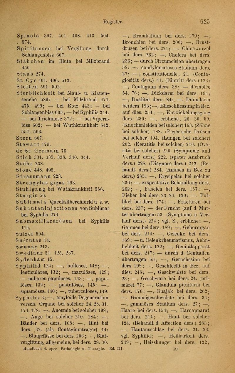 Spinola 397. 401. 408. 413. 504. . 574. Spirituosen bei Vergiftung durch Schlangenbiss 607. Stäbchen im Bkite bei Milzbrand 450. Staub 274. St. Cyr 401. 406. 512. Steffen 591. 592. Sterblichkeit bei Maul- u. Klauen- seuche 589; — bei Milzbrand 471. 475. 499; — bei Rotz 443; —bei Schlangenbiss 605; — bei Syphilis 244; — bei Trichinose 372; — bei Vipern- biss 602; — bei Wuthkrankheit 542. 557. 563. Stern 607. Stewart 179. de St. Germain 76. Stich 331. 335. 338. 340. 344. Stöhr 238. Stone 448. 495. Strassmann 223. Strongylus gigas 293. Stuhlgang bei Wuthkrankheit 556. Sturgis 56. Sublimats. Quecksilberchlorid u. s. w. Subcutaninjectionen von Sublimat bei Syphilis 274. Submaxillardrüsen bei Syphilis 115, Sulz er 504. Susrutas 14. Swanzy 213. Swediaur 51. 125. 237. Sydenham 15. Syphilid 124; —, bullöses, 148; —, lenticuläres, 132; —, maculöses, 129; — miliares papulöses, 143; —, papu- löses, 132; —, pustulöses, 145; —, squamöses, 140; —, tuberculöses, 149. Syphilis 3;—, amyloide Degeneration versch. Organe bei solcher 24.28.31. 174. 178; —, Anosmie bei solcher 198; —, Auge bei solcher 210. 284; —, Bänder bei ders. 108; —, Blut bei ders. 32. (als Contagiumträger) 44; —, Blutgefässe bei ders. 206; , Blut- vergiftung, allgemeine, bei ders. 28. 30. Handbuch d. spec. Pathologie u. Therapie. Bd. —, Bromkalium bei ders. 279; —, Bronchien bei ders. 200; —, Brust- drüsen bei ders. 221; —, Chinawurzel bei ders. 262; —, Cholera bei ders. 236; — durch Circumcision übertragen 58; —, condylomatöses Stadium ders. 27; —, constitutionelle, 21. (Conta- giosität ders.) 41. (Eintritt dersj 123; —, Contagium ders 38; — d'emblee 54. 76; —, Dickdarm bei ders. 194; —, Dualität ders. 84; —, Dünndarm bei ders. 193; ^, Ehesohliessungin Bez. auf dies. 254; —, Entwickelungsgang ders. 230; —, erbliche, 26. 30. 50. (Knochenleiden bei solcher) 163. (Zähne bei solcher) 188. (Peyer'sche Drüsen bei solcher) 194. (Lungen bei solcher) 202. (Keratitis bei solcher) 210. (Ova- ritis bei solcher) 220. (Symptome und Verlauf ders.) 222. (später Ausbruch ders.) 228. (Diagnose ders.) 242. (Be- handl. ders.) 284. (Ammen in Bez. zu ders.) 285; —, Erysipelas bei solcher 236; —, exspectative Behandlung ders. 262; - , Fascien bei ders. 157; —, Fieber bei ders. 23. 24. 120; —, Fol- likel bei ders. 174; —, Fracturen bei ders. 237; — der Frucht (auf d. Mut- ter übertragen) 53. (Symptome u. Ver- lauf ders.) 224.; vgl. S., erbliche; —, Gaumen bei ders. 189; —, Gehörorgan bei ders. 214; —, Gelenke bei ders. 169; — u. Gelenkrheumatismus, Aehn- lichkeit ders. 122; —, Genitalapparat bei ders. 217; — durch d. Genitalien übertragen 55; - , Geruchssinn bei ders. 198; —, Geschlecht in Bez. auf dies. 248; —, Geschwülste bei ders. 23; —, Geschwüre bei ders. 24. (pri- märe) 77; —, Glandula pituitaria bei ders. 176; —, Guajak bei ders. 262- —, Gummigeschwülste bei ders. 34; —, gummöses Stadium ders. 27; —, Haare bei ders. 154; —, Harnapparat bei ders. 214; —, Haut bei solcher 124. iBehandl. d. Affection ders.) 283;^ —, Hautausschlag bei ders. 21. 23. vgl. Syphilid; —, Heilbarkeit ders. 249; —, Heisshunger bei ders. 122; III. 40
