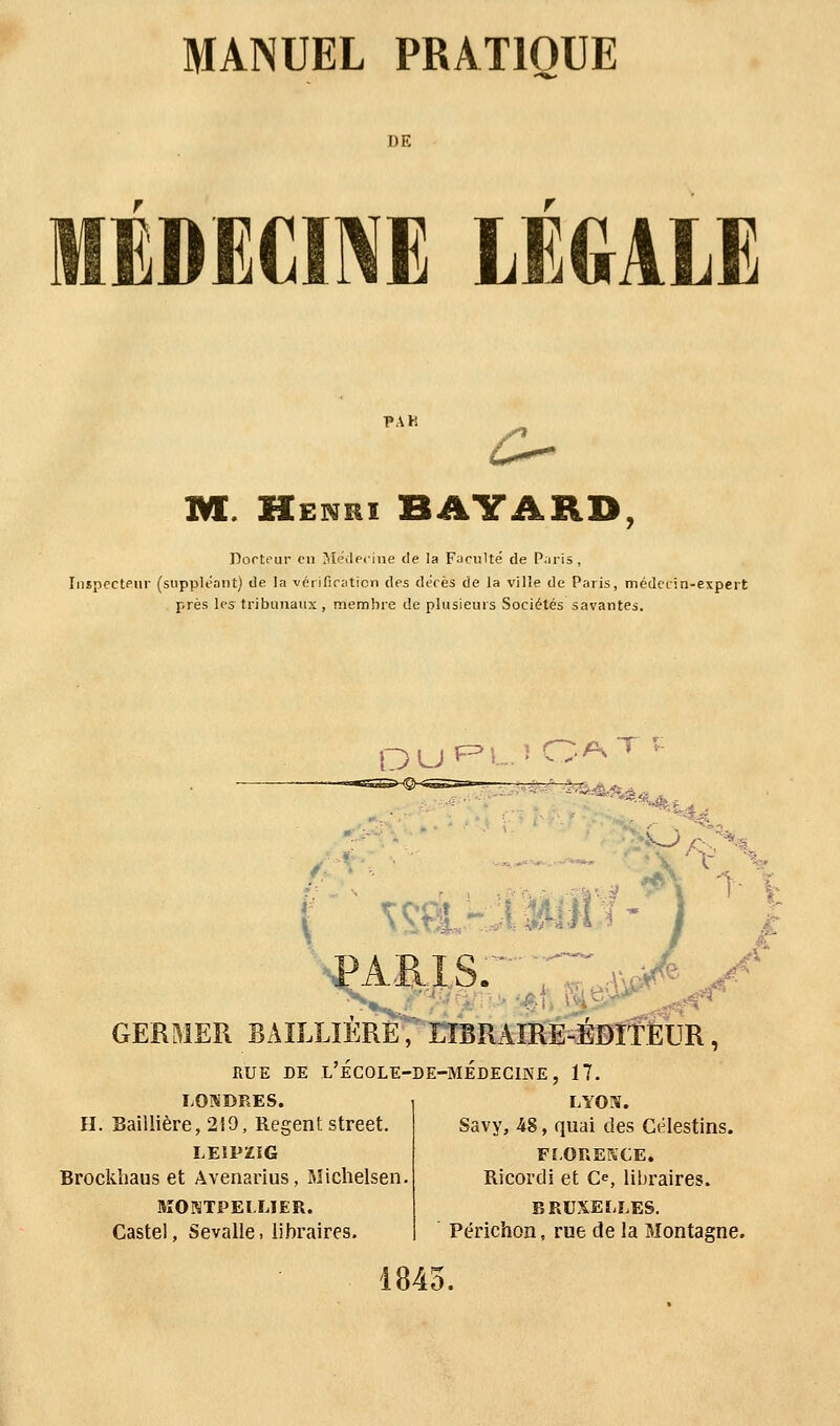 DE MÉDECINE LEGALE 1»AK o M. Henri BAYARD, Docteur en Médecine de la Faculté de Paris , Inspecteur (suppléant) de la vérification des décès de la ville de Paris, médecin-expert près les tribunaux , membre de plusieurs Sociétés savantes. DUPD OATf TV*? S GERMER BAILLIERE,' LIBRAIRE-ÉDITEUR, RUE DE L'ÉCOLE-DE-MÉDECINE, 17. LONDRES. H. Baillière, 219, Régent street. LEIPZIG Brockhaus et Avenarius, Michelsen MONTPELLIER. Caste!, Sevalle. libraires. LYON. Savy, 48, quai des Célestins. FLOREKCE. Ricordi et Ce, libraires. BRUXELLES. Périchon, rue de la Montagne. 1845.