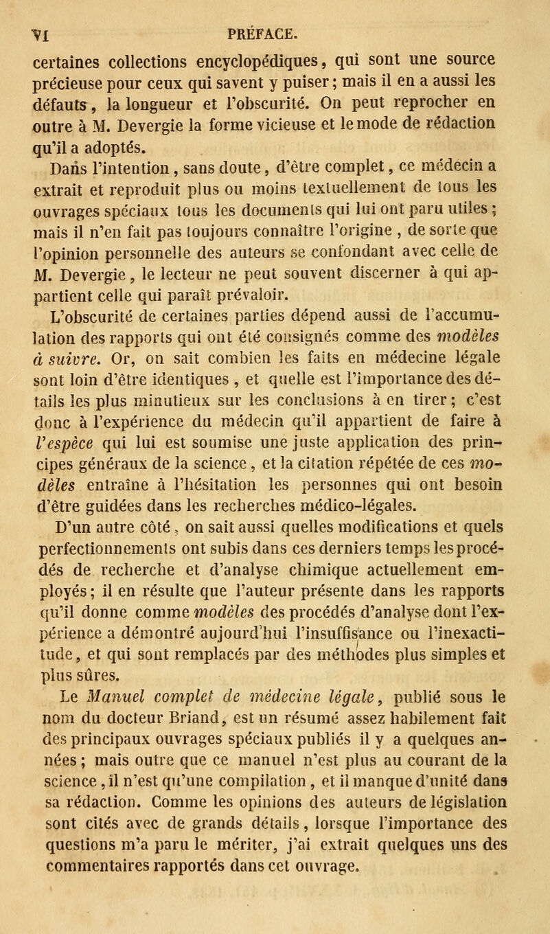 certaines collections encyclopédiques, qui sont une source précieuse pour ceux qui savent y puiser ; mais il en a aussi les défauts, la longueur et l'obscurité. On peut reprocher en outre à M. Devergie la forme vicieuse et le mode de rédaction qu'il a adoptés. Dans l'intention, sans doute, d'être complet, ce médecin a extrait et reproduit plus ou moins textuellement de tous les ouvrages spéciaux tous les documents qui lui ont paru utiles ; mais il n'en fait pas toujours connaître l'origine , de sorte que l'opinion personnelle des auteurs se confondant avec celle de M. Devergie, le lecteur ne peut souvent discerner à qui ap- partient celle qui paraît prévaloir. L'obscurité de certaines parties dépend aussi de l'accumu- lation des rapports qui ont été consignés comme des modèles à suivre. Or, on sait combien les faits en médecine légale sont loin d'être identiques , et quelle est l'importance des dé- tails les plus minutieux sur les conclusions à en tirer; c'est donc à l'expérience du médecin qu'il appartient de faire à l'espèce qui lui est soumise une juste application des prin- cipes généraux de la science, et la citation répétée de ces mo- dèles entraîne à l'hésitation les personnes qui ont besoin d'être guidées dans les recherches médico-légales. D'un autre côté, on sait aussi quelles modifications et quels perfectionnements ont subis dans ces derniers temps les procé- dés de recherche et d'analyse chimique actuellement em- ployés ; il en résulte que l'auteur présente dans les rapports qu'il donne comme modèles des procédés d'analyse dont l'ex- périence a démontré aujourd'hui l'insuffisance ou l'inexacti- tude , et qui sont remplacés par des méthodes plus simples et plus sûres. Le Manuel complet de médecine légale, publié sous le nom du docteur Briand, est un résumé assez habilement fait des principaux ouvrages spéciaux publiés il y a quelques an- nées; mais outre que ce manuel n'est plus au courant de la science, il n'est qu'une compilation, et il manque d'unité dans sa rédaction. Comme les opinions des auteurs de législation sont cités avec de grands détails, lorsque l'importance des questions m'a paru le mériter, j'ai extrait quelques uns des commentaires rapportés dans cet ouvrage.