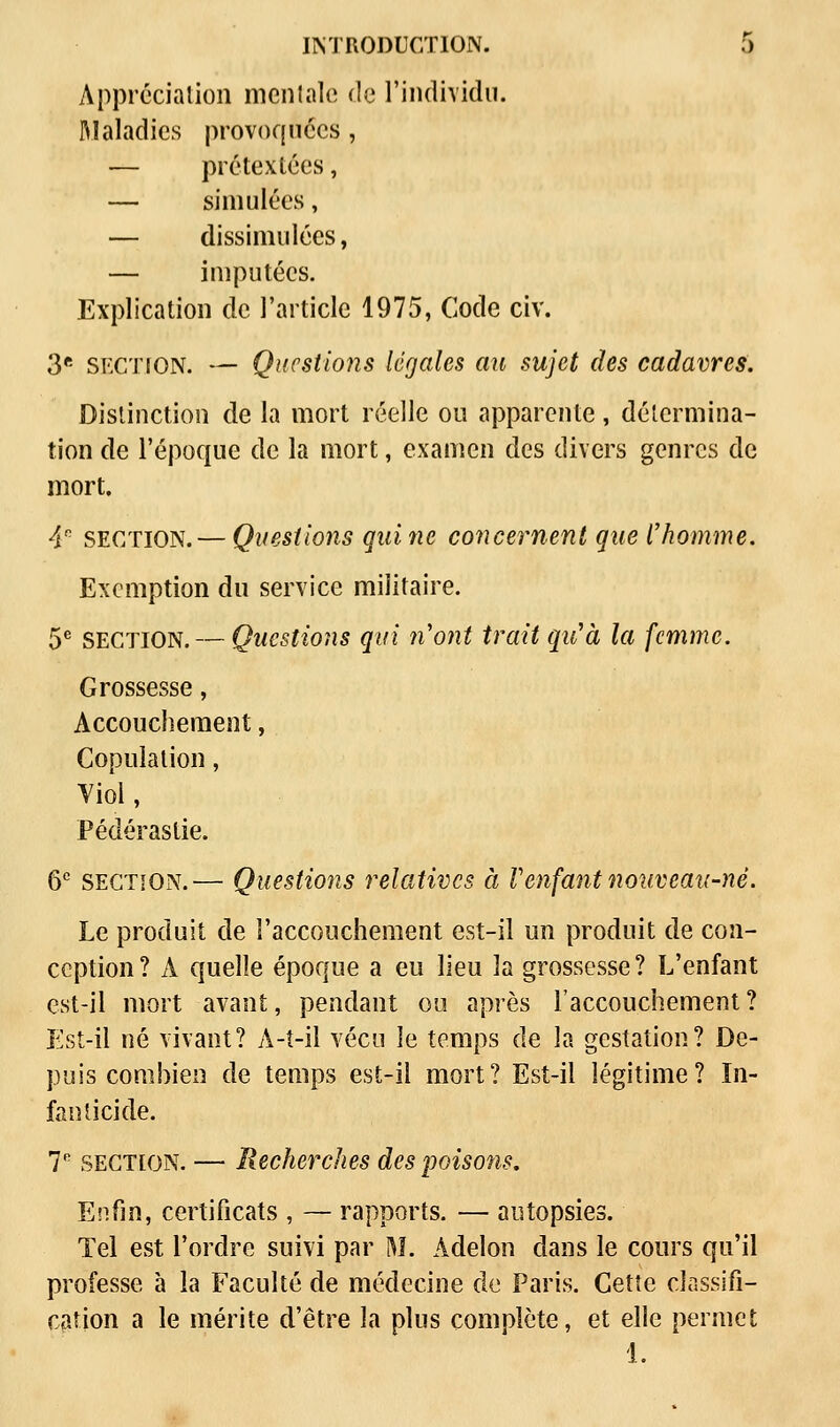 Appréciation mentale de l'individu. Maladies provoquées, — prétextées, — simulées, — dissimulées, — imputées. Explication de l'article 1975, Code civ. 3e section. — Questions légales au sujet des cadavres. Distinction de la mort réelle ou apparente, détermina- tion de l'époque de la mort, examen des divers genres de mort. 4e section.— Questions qui ne concernent que l'homme. Exemption du service militaire. 5e SECTION. — Questions qui n'ont trait qu'à la femme. Grossesse, Accouchement, Copulation, Yiol, Pédérastie. 6e section.— Questions relatives à l'enfant nouveau-né. Le produit de l'accouchement est-il un produit de con- ception? A quelle époque a eu lieu la grossesse? L'enfant est-il mort avant, pendant ou après l'accouchement? Est-il né vivant? A-t-il vécu le temps de la gestation? De- puis combien de temps est-il mort? Est-il légitime? In- fanticide. T section. — Recherches despoisotis. Enfin, certificats , — rapports. — autopsies. Tel est l'ordre suivi par M. Àdelon dans le cours qu'il professe à la Faculté de médecine de Paris. Cette classifi- cation a le mérite d'être la plus complète, et elle permet 1.