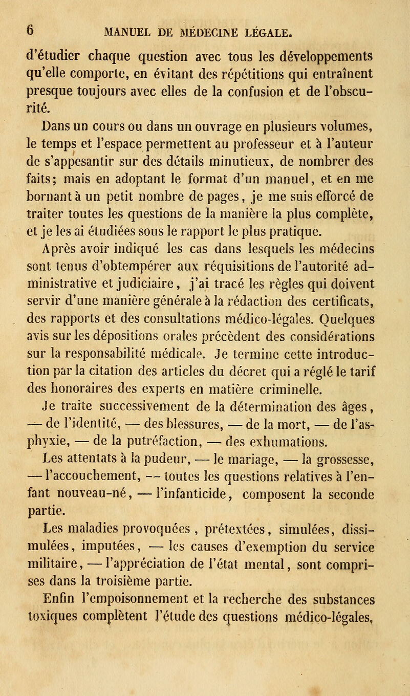 d'étudier chaque question avec tous les développements qu'elle comporte, en évitant des répétitions qui entraînent presque toujours avec elles de la confusion et de l'obscu- rité. Dans un cours ou dans un ouvrage en plusieurs volumes, le temps et l'espace permettent au professeur et à l'auteur de s'appesantir sur des détails minutieux, de nombrer des faits; mais en adoptant le format d'un manuel, et en me bornant à un petit nombre de pages, je me suis efforcé de traiter toutes les questions de la manière la plus complète, et je les ai étudiées sous le rapport le plus pratique. Après avoir indiqué les cas dans lesquels les médecins sont tenus d'obtempérer aux réquisitions de l'autorité ad- ministrative et judiciaire, j'ai tracé les règles qui doivent servir d'une manière générale à la rédaction des certificats, des rapports et des consultations médico-légales. Quelques avis sur les dépositions orales précèdent des considérations sur la responsabilité médicale. Je termine cette introduc- tion par la citation des articles du décret qui a réglé le tarif des honoraires des experts en matière criminelle. Je traite successivement de la détermination des âges, — de l'identité, — des blessures, — de la mort, — de l'as- phyxie, — de la putréfaction, — des exhumations. Les attentats à la pudeur, — le mariage, — la grossesse, — l'accouchement, — toutes les questions relatives à l'en- fant nouveau-né, — l'infanticide, composent la seconde partie. Les maladies provoquées, prétextées, simulées, dissi- mulées, imputées, — les causes d'exemption du service militaire, — l'appréciation de l'état mental, sont compri- ses dans la troisième partie. Enfin l'empoisonnement et la recherche des substances toxiques complètent l'étude des questions médico-légales,