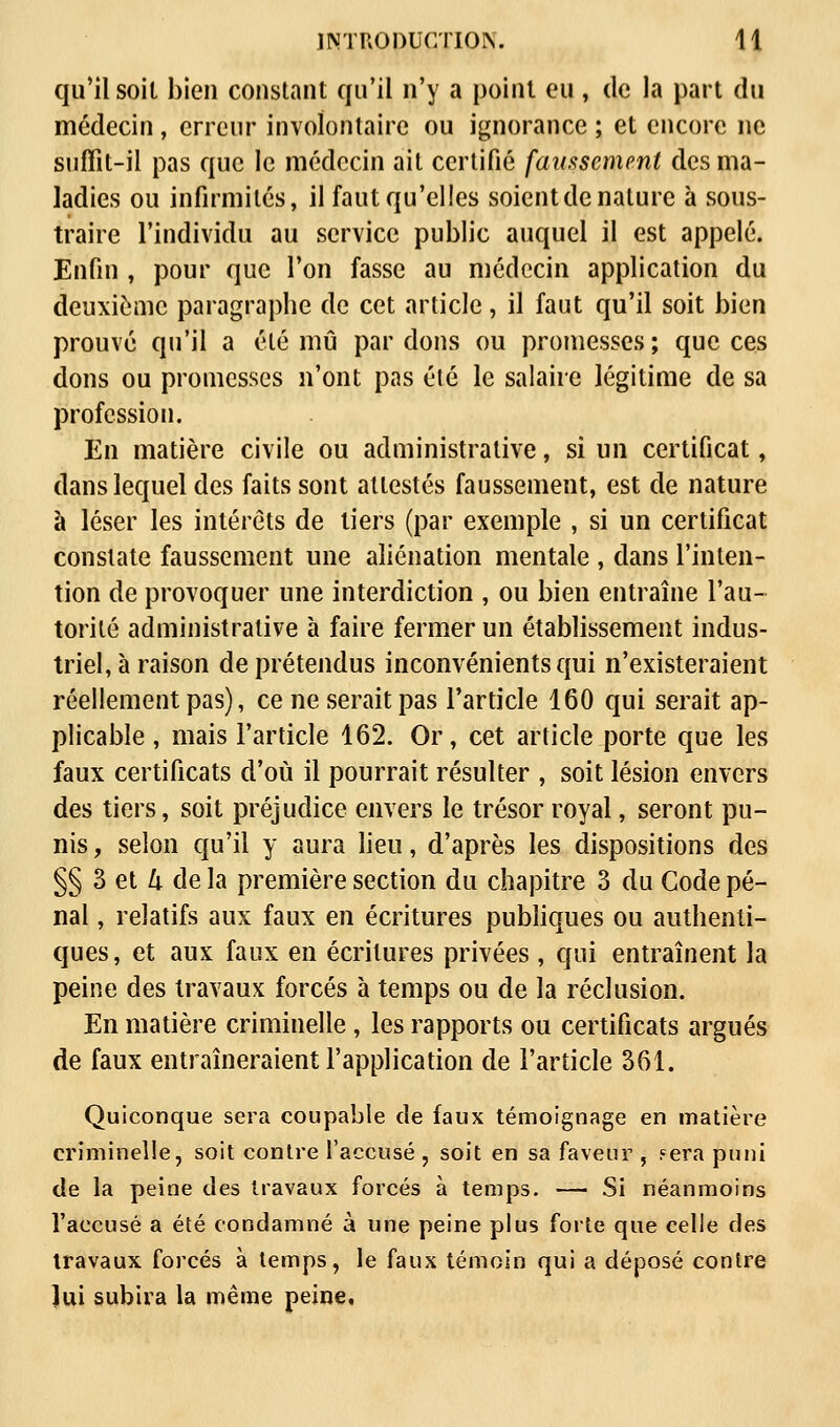 qu'il soit bien constant qu'il n'y a point eu , de la part du médecin, erreur involontaire ou ignorance ; et encore ne suffit-il pas que le médecin ait certifié faussement des ma- ladies ou infirmités, il faut qu'elles soient de nature à sous- traire l'individu au service public auquel il est appelé. Enfin , pour que l'on fasse au médecin application du deuxième paragraphe de cet article, il faut qu'il soit bien prouvé qu'il a été mû par dons ou promesses ; que ces dons ou promesses n'ont pas été le salaire légitime de sa profession. En matière civile ou administrative, si un certificat, dans lequel des faits sont attestés faussement, est de nature à léser les intérêts de tiers (par exemple , si un certificat constate faussement une aliénation mentale , dans l'inten- tion de provoquer une interdiction , ou bien entraîne l'au- torité administrative à faire fermer un établissement indus- triel, à raison de prétendus inconvénients qui n'existeraient réellement pas), ce ne serait pas l'article 160 qui serait ap- plicable , mais l'article 162. Or, cet article porte que les faux certificats d'où il pourrait résulter , soit lésion envers des tiers, soit préjudice envers le trésor royal, seront pu- nis, selon qu'il y aura lieu, d'après les dispositions des §§ 3 et 4 de la première section du chapitre 3 du Gode pé- nal , relatifs aux faux en écritures publiques ou authenti- ques, et aux faux en écritures privées, qui entraînent la peine des travaux forcés à temps ou de la réclusion. En matière criminelle , les rapports ou certificats argués de faux entraîneraient l'application de l'article 361. Quiconque sera coupable de faux témoignage en matière criminelle, soit contre l'accusé, soit en sa faveur , .eera puni de la peine des travaux forcés à temps. — Si néanmoins l'accusé a été condamné à une peine plus forte que celle des travaux forcés à temps, le faux témoin qui a déposé contre lui subira la même peine.