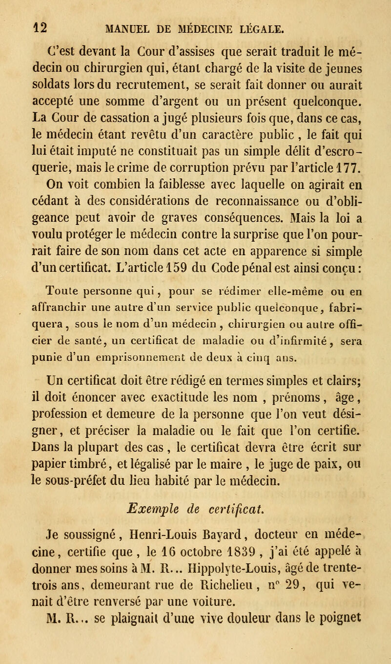 C'est devant la Cour d'assises que serait traduit le mé- decin ou chirurgien qui, étant chargé de la visite de jeunes soldats lors du recrutement, se serait fait donner ou aurait accepté une somme d'argent ou un présent quelconque. La Cour de cassation a jugé plusieurs fois que, dans ce cas, le médecin étant revêtu d'un caractère public , le fait qui lui était imputé ne constituait pas un simple délit d'escro- querie, mais le crime de corruption prévu par l'article 177. On voit combien la faiblesse avec laquelle on agirait en cédant à des considérations de reconnaissance ou d'obli- geance peut avoir de graves conséquences. Mais la loi a voulu protéger le médecin contre la surprise que l'on pour- rait faire de son nom dans cet acte en apparence si simple d'un certificat. L'article 159 du Code pénal est ainsi conçu : Toute personne qui, pour se rédimer elle-même ou en affranchir une autre d'un service public quelconque, fabri- quera , sous ie nom d'un médecin , chirurgien ou autre offi- cier de santé, un certificat de maladie ou d'infirmité, sera punie d'un emprisonnement de deux à cinq ans. Un certificat doit être rédigé en termes simples et clairs; il doit énoncer avec exactitude les nom , prénoms, âge, profession et demeure de la personne que l'on veut dési- gner , et préciser la maladie ou le fait que l'on certifie. Dans la plupart des cas, le certificat devra être écrit sur papier timbré, et légalisé par le maire , le juge de paix, ou le sous-préfet du lieu habité par le médecin. Exemple de certificat. Je soussigné, Henri-Louis Bayard, docteur en méde- cine, certifie que , le 16 octobre 1839 , j'ai été appelé à donner mes soins à M. R... Hippolyte-Louis, âgé de trente- trois ans, demeurant rue de Richelieu, n° 29, qui ve- nait d'être renversé par une voiture. M. R... se plaignait d'une vive douleur dans le poignet