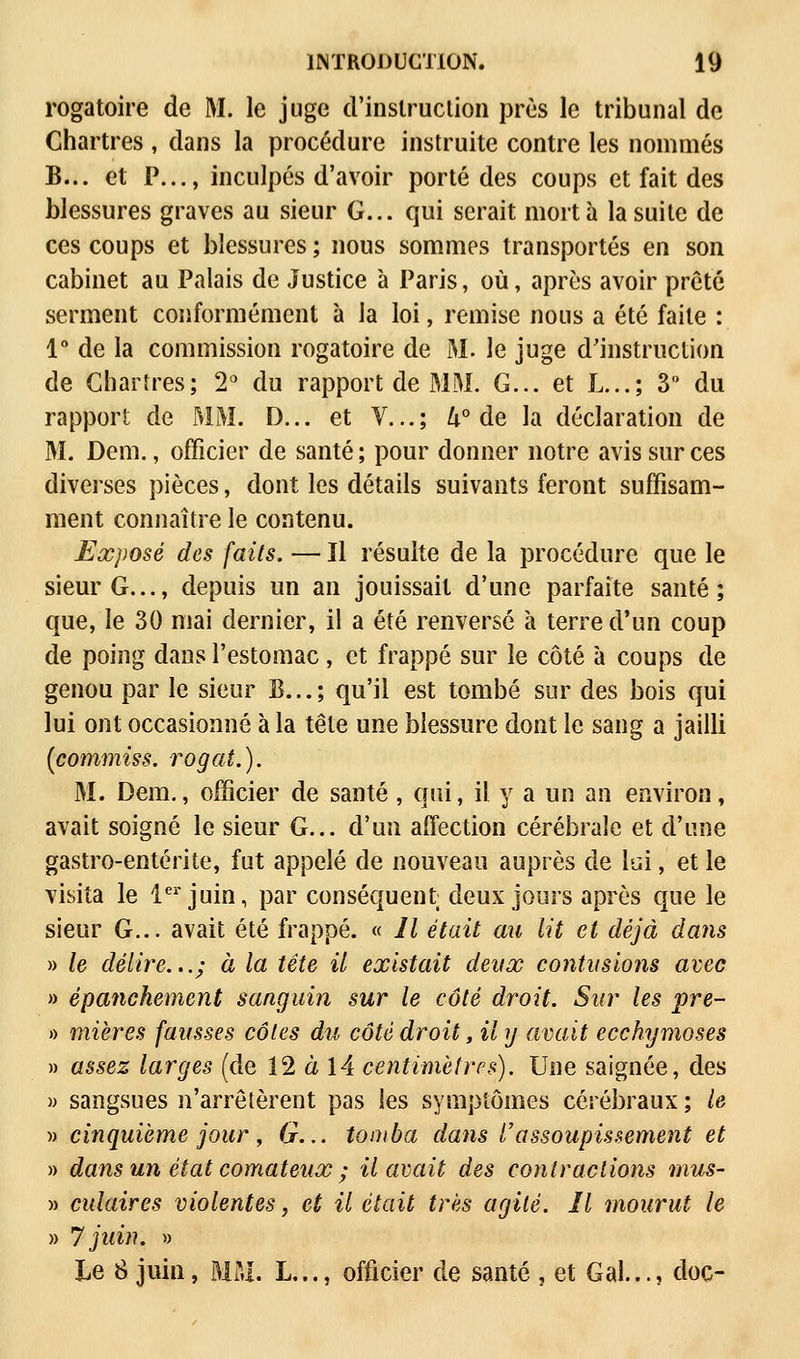 rogatoire de M. le juge d'instruction près le tribunal de Chartres , dans la procédure instruite contre les nommés B... et P..., inculpés d'avoir porté des coups et fait des blessures graves au sieur G... qui serait mort à la suite de ces coups et blessures; nous sommes transportés en son cabinet au Palais de Justice à Paris, où, après avoir prêté serment conformément à la loi, remise nous a été faite : 1° de la commission rogatoire de M. le juge d'instruction de Chartres; 2° du rapport de MM. G... et L...; 3 du rapport de MM. D... et V...; U° de la déclaration de M. Dem., officier de santé; pour donner notre avis sur ces diverses pièces, dont les détails suivants feront suffisam- ment connaître le contenu. Exposé des faits. — Il résuite de la procédure que le sieur G..., depuis un an jouissait d'une parfaite santé; que, le 30 mai dernier, il a été renversé à terre d'un coup de poing dans l'estomac , et frappé sur le côté à coups de genou par le sieur B...; qu'il est tombé sur des bois qui lui ont occasionné à la tête une blessure dont le sang a jailli (commiss. rogat.). M. Dem., officier de santé, qui, il y a un an environ, avait soigné le sieur G... d'un affection cérébrale et d'une gastro-entérite, fut appelé de nouveau auprès de lai, et le visita le 1er juin, par conséquent; deux jours après que le sieur G... avait été frappé. « 11 était au lit et déjà dans » le délire...; à la tête il existait deux contusions avec » épanchement sanguin sur le côté droit. Sur les pre- » mières fausses côtes du côté droit, il y avait ecchymoses » assez larges (de 12 à 14 centimètres). Une saignée, des » sangsues n'arrêtèrent pas les symptômes cérébraux ; le » cinquième jour, G... tomba dans l'assoupissement et » dans un état comateux ; il avait des contractions mus- » culaires violentes, et il était très agité. Il mourut le » 7 juin. » Le S juin, MU. L..., officier de santé , et Gai..., doc-