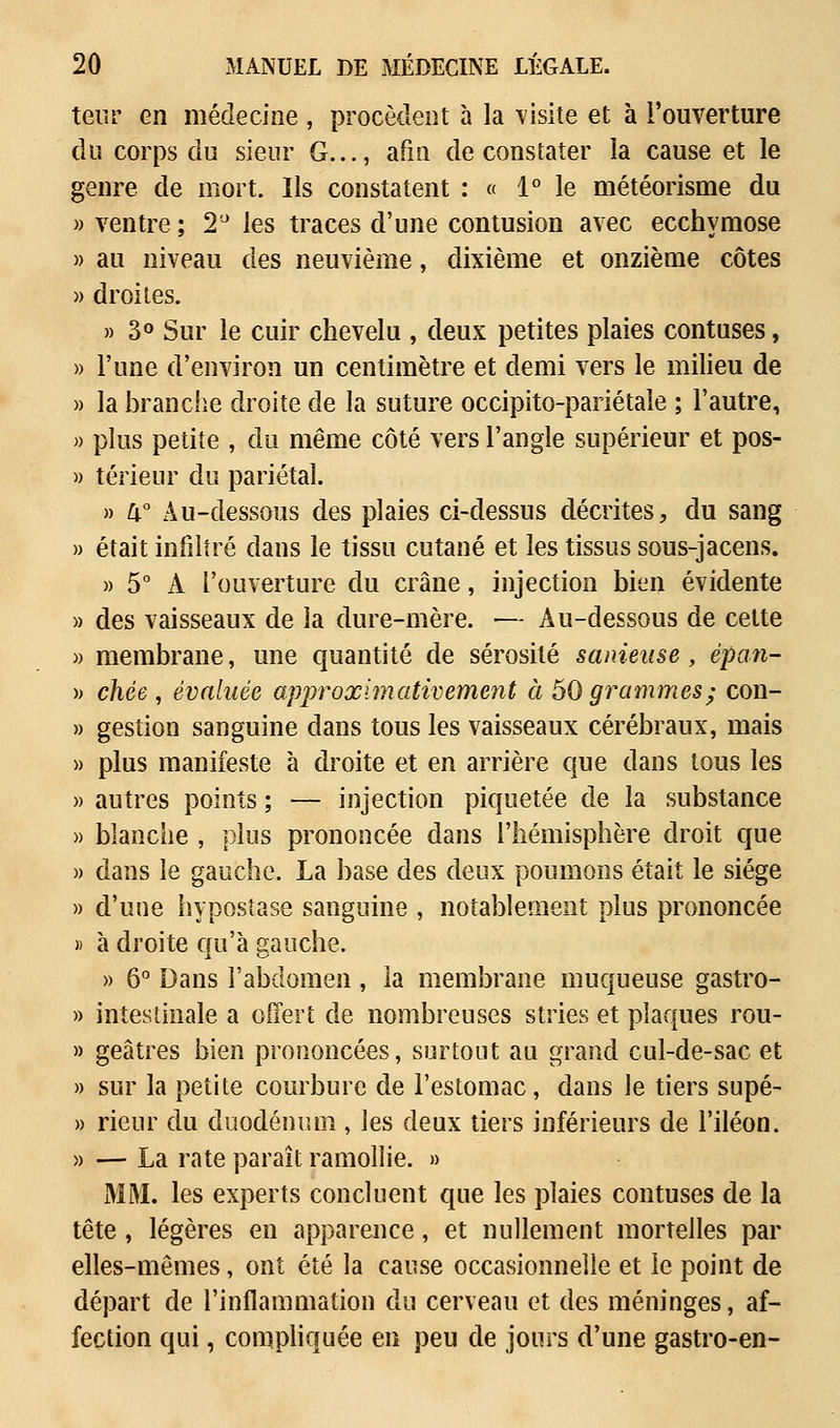 teur en médecine , procèdent à la visite et à l'ouverture du corps du sieur G..., afm de constater la cause et le genre de mort. Ils constatent : « 1° le météorisme du » ventre ; 2° les traces d'une contusion avec ecchymose » au niveau des neuvième, dixième et onzième côtes » droites. » 3° Sur le cuir chevelu , deux petites plaies contuses, » l'une d'environ un centimètre et demi vers le milieu de » la branche droite de la suture occipito-pariétaîe ; l'autre, » plus petite , du même côté vers l'angle supérieur et pos- » teneur du pariétal. » 4° Au-dessous des plaies ci-dessus décrites, du sang » était infiltré dans le tissu cutané et les tissus sous-jacens. » 5° A l'ouverture du crâne, injection bien évidente » des vaisseaux de la dure-mère. — Au-dessous de cette » membrane, une quantité de sérosité sauteuse, èpan- )> chée , évaluée approximativement à 50 grammes ; con- » gestion sanguine dans tous les vaisseaux cérébraux, mais » plus manifeste à droite et en arrière que dans tous les » autres points ; — injection piquetée de la substance » blanche , plus prononcée dans l'hémisphère droit que » dans le gauche. La base des deux poumons était le siège » d'une hypostase sanguine , notablement plus prononcée » à droite qu'à gauche. » 6° Dans l'abdomen, la membrane muqueuse gastro- » intestinale a offert de nombreuses stries et plaques rou- » geâtres bien prononcées, surtout au grand cul-de-sac et » sur la petite courbure de l'estomac, dans le tiers supé- » rieur du duodénum , les deux tiers inférieurs de l'iléon. » — La rate paraît ramollie. » MM. les experts concluent que les plaies contuses de la tête , légères en apparence, et nullement mortelles par elles-mêmes, ont été la cause occasionnelle et le point de départ de l'inflammation du cerveau et des méninges, af- fection qui, compliquée en peu de jours d'une gastro-en-