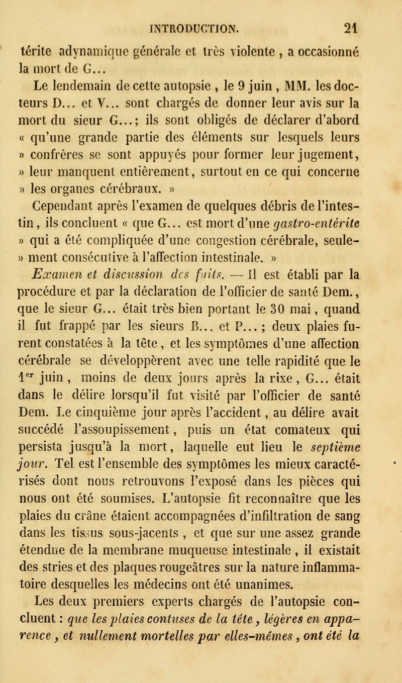 térite adynamique générale et très violente , a occasionné la mort de G... Le lendemain de cette autopsie , le 9 juin , MM. les doc- teurs D... et V... sont chargés de donner leur avis sur la mort du sieur G...; ils sont obligés de déclarer d'abord « qu'une grande partie des éléments sur lesquels leurs » confrères se sont appuyés pour former leur jugement, » leur manquent entièrement, surtout en ce qui concerne » les organes cérébraux. » Cependant après l'examen de quelques débris de l'intes- tin , ils concluent « que G... est mort d'une gastro-entérite » qui a été compliquée d'une congestion cérébrale, seule- » ment consécutive à l'affection intestinale. » Examen et discussion des faits. — Il est établi par la procédure et par la déclaration de l'officier de santé Dem., que le sieur G... était très bien portant le 30 mai, quand il fut frappé par les sieurs B... et P... ; deux plaies fu- rent constatées à la tête , et les symptômes d'une affection cérébrale se développèrent avec une telle rapidité que le 1er juin , moins de deux jours après la rixe, G... était dans le délire lorsqu'il fut visité par l'officier de santé Dem. Le cinquième jour après l'accident, au délire avait succédé l'assoupissement, puis un état comateux qui persista jusqu'à la mort, laquelle eut lieu le septième jour. Tel est l'ensemble des symptômes les mieux caracté- risés dont nous retrouvons l'exposé dans les pièces qui nous ont été soumises. L'autopsie fit reconnaître que les plaies du crâne étaient accompagnées d'infiltration de sang dans les tissus sous-jacents , et que sur une assez grande étendue de la membrane muqueuse intestinale , il existait des stries et des plaques rougeâtres sur la nature inflamma- toire desquelles les médecins ont été unanimes. Les deux premiers experts chargés de l'autopsie con- cluent : que les plaies contuses de la tête, légères en appa- rence , et nullement mortelles par elles-mêmes, ont été la