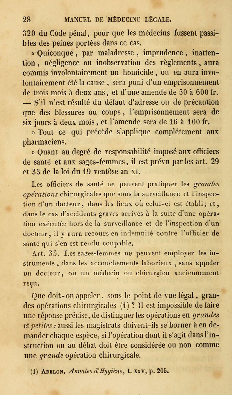 320 du Code pénal, pour que les médecins fussent passi- bles des peines portées dans ce cas. « Quiconque, par maladresse , imprudence , inatten- tion , négligence ou inobservation des règlements, aura commis involontairement un homicide, ou en aura invo- lontairement été la cause , sera puni d'un emprisonnement de trois mois à deux ans, et d'une amende de 50 à 600 fr. — S'il n'est résulté du défaut d'adresse ou de précaution que des blessures ou coups, l'emprisonnement sera de six jours à deux mois, et l'amende sera de 16 à 100 fr. » Tout ce qui précède s'applique complètement aux pharmaciens. » Quant au degré de responsabilité imposé aux officiers de santé et aux sages-femmes, il est prévu par les art. 29 et 33 de la loi du 19 ventôse an xi. Les offlciers de santé ne peuvent pratiquer les grandes opérations chirurgicales que sous la surveillance et l'inspec- tion d'un docteur, dans les lieux où. celui-ci est établi; et, dans le cas d'accidents graves arrivés à la suite d'une opéra- tion exécutée hors de la surveillance et de l'inspection d'un docteur, il y aura recours en indemnité contre l'officier de santé qui s'en est rendu coupable. A.rt. 33. Les sages-femmes ne peuvent employer les in- struments , dans les accouchements laborieux , sans appeler un docteur, ou un médecin ou chirurgien anciennement reçu. Que doit - on appeler, sous le point de vue légal, gran- des opérations chirurgicales (1) ? Il est impossible défaire une réponse précise, de distinguer les opérations en grandes etjietites : aussi les magistrats doivent-ils se borner à en de- mander chaque espèce, si l'opération dont il s'agit dans l'in- struction ou au débat doit être considérée ou non comme une grande opération chirurgicale. (1) Adelon, Annales d'Hygiène, t. xxv, p. 205.