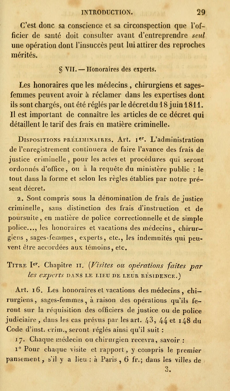 C'est donc sa conscience et sa circonspection que l'of- ficier de santé doit consulter avant d'entreprendre seul une opération dont l'insuccès peut lui attirer des reproches mérités. § VII. — Honoraires des experts. Les honoraires que les médecins , chirurgiens et sages- femmes peuvent avoir à réclamer dans les expertises dont ils sont chargés, ont été réglés par le décret du 18 j uin 1811. Il est important de connaître les articles de ce décret qui détaillent le tarif des frais en matière criminelle. Dispositions préliminaires. Art. Ier. L'administration de l'enregistrement continuera de faire l'avance des frais de justice criminelle , pour les actes et procédures qui seront ordonnés d'office, ou à la requête du ministère public : le tout dans la forme et selon les règles établies par notre pré- sent décret. 2. Sont compris sous la dénomination de frais de justice criminelle, sans distinction des frais d'instruction et de poursuite, en matière de police correctionnelle et de simple police..., les honoraires et vacations des médecins, chirur- giens , sages-femmes, experts, etc., les indemnités qui peu- vent être accordées aux témoins, etc. Titre Ier. Chapitre il. [Visites ou opérations faites par les experts dans le lieu de leur résidence. ï Art. 16. Les honoraires et vacations des médecins , chi- rurgiens , sages-femmes, à raison des opérations qu'ils fe- ront sur la réquisition des officiers de justice ou de police judiciaire, dans les cas prévus par les art. 43, 44 et *48 du Code d'inst. erim., seront réglés ainsi qu'il suit : 17. Chaque médecin ou chirurgien recevra, savoir : 1° Pour chaque visite et rapport, y compris le premier pansement, s'il y a lieu : à Paris , 6 fr.; dans les villes de