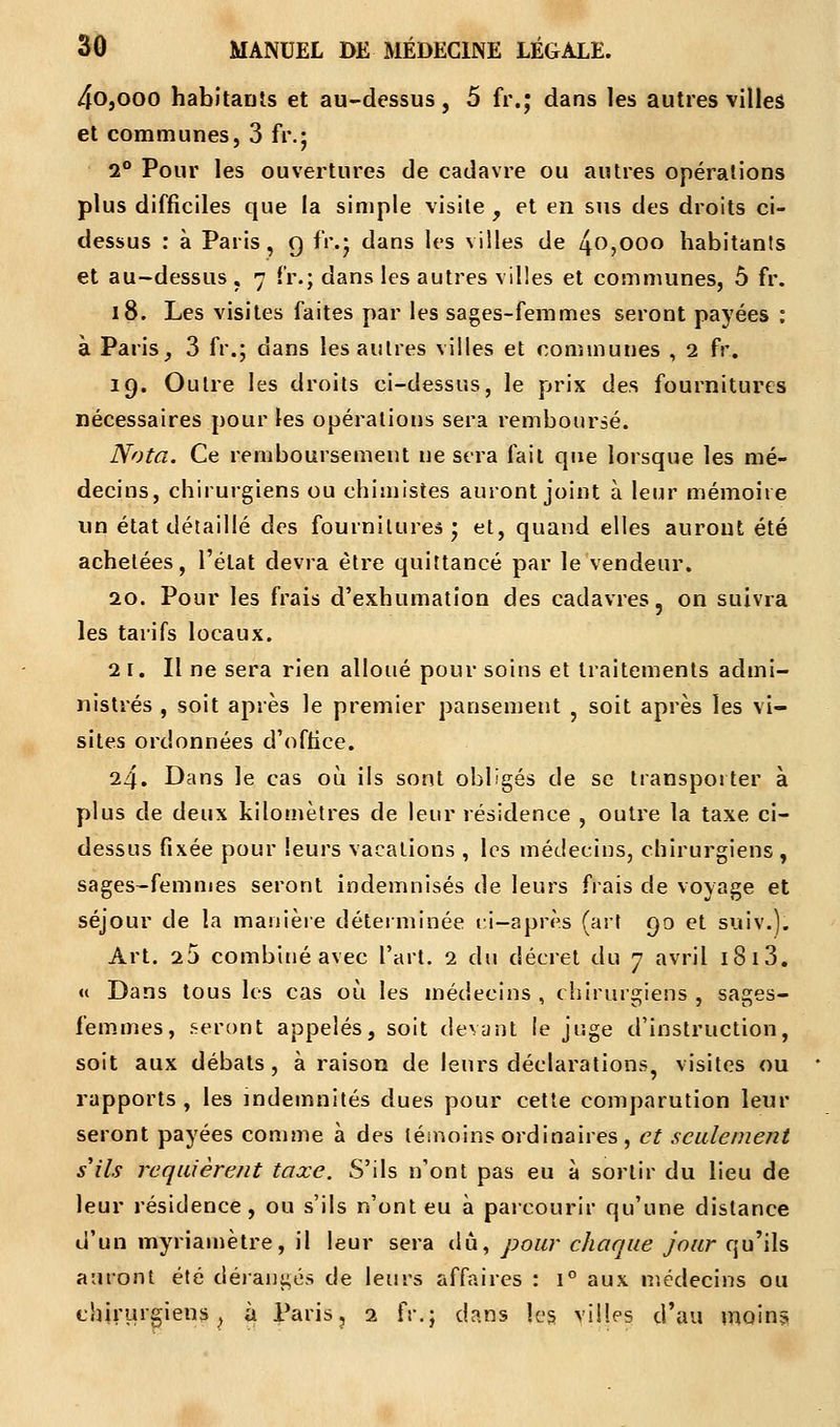 4o,ooo habitants et au-dessus, 5 fr.; dans les autres villes et communes, 3 Fr.j 2° Pour les ouvertures de cadavre ou autres opérations plus difficiles que la simple visite f et en sus des droits ci- dessus : à Paris, 9 fr.; dans les villes de 40,000 habitants et au-dessus , 7 fr.; dans les autres villes et communes, ô fr. 18. Les visites faites par les sages-femmes seront payées : à Paris, 3 fr.; dans les autres villes et communes , 2 fr. 19. Outre les droits ci-dessus, le prix des fournitures nécessaires pour les opérations sera remboursé. Nota. Ce remboursement ne sera fait que lorsque les mé- decins, chirurgiens ou chimistes auront joint à leur mémoire un état détaillé des fournitures; et, quand elles auront été achetées, l'état devra être quittancé par le vendeur. 20. Pour les frais d'exhumation des cadavres, on suivra les tarifs locaux. 21. Il ne sera rien alloué pour soins et traitements admi- nistrés , soit après le premier pansement ? soit après les vi- sites ordonnées d'oftice. 24. Dans le cas où ils sont obligés de se transporter à plus de deux kilomètres de leur résidence , outre la taxe ci- dessus fixée pour leurs vacations , les médecins, chirurgiens , sages-femmes seront indemnisés de leurs fiais de voyage et séjour de la manière déterminée cl—après (art 90 et suiv.). Art. 25 combiné avec l'art. 2 du décret du 7 avril 1S 13. « Dans tous les cas où les médecins , chirurgiens , sages- femmes, seront appelés, soit devant le juge d'instruction, soit aux débats, à raison de leurs déclarations visites ou rapports , les indemnités dues pour cette comparution leur seront payées comme à des témoins ordinaires, et seulement s'ils requièrent taxe. S'ils n'ont pas eu à sortir du lieu de leur résidence, ou s'ils n'ont eu à parcourir qu'une distance d'un myriamètre, il leur sera dû, pour chaque jour qu'ils auront été dérangés de leurs affaires : i° aux médecins ou chirurgiens, à Paris, 2 fr.; dans les villes d'au moin?