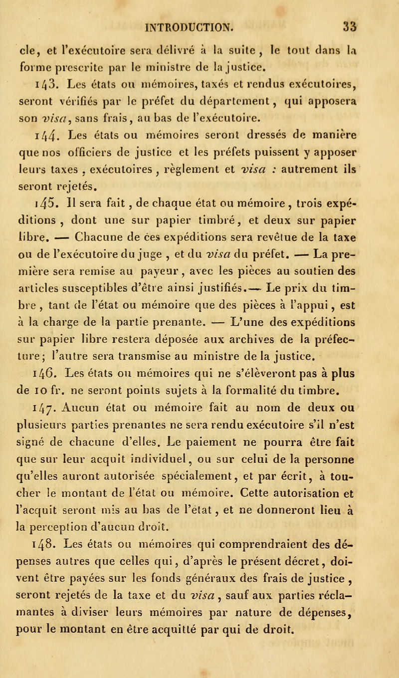 de, et l'exécutoire sera délivré à la suite, le tout dans la forme prescrite par le ministre de la justice. i/j3. Les états ou mémoires, taxés et rendus exécutoires, seront vérifiés par le préfet du département, qui apposera son visa, sans frais, au bas de l'exécutoire. 144. Les états ou mémoires seront dressés de manière que nos officiers de justice et les préfets puissent y apposer leurs taxes , exécutoires , règlement et visa : autrement ils seront rejetés. i45. ]1 sera fait , de chaque état ou mémoire, trois expé- ditions , dont une sur papier timbré, et deux sur papier libre. — Chacune de Ces expéditions sera revêtue de la taxe ou de l'exécutoire du juge , et du visa du préfet. — La pre- mière sera remise au payeur, avec les pièces au soutien des articles susceptibles d'être ainsi justifiés.— Le prix du tim- bre , tant de l'état ou mémoire que des pièces à l'appui, est à la charge de la partie prenante. — L'une des expéditions sur papier libre restera déposée aux archives de la préfec- ture; l'autre sera transmise au ministre de la justice. 146. Les états ou mémoires qui ne s'élèveront pas à plus de 10 fr. ne seront points sujets à la formalité du timbre. 147. Aucun état ou mémoire fait au nom de deux ou plusieurs parties prenantes ne sera rendu exécutoire s'il n'est signé de chacune d'elles. Le paiement ne pourra être fait que sur leur acquit individuel, ou sur celui de la personne qu'elles auront autorisée spécialement, et par écrit, à tou- cher le montant de l'état ou mémoire. Cette autorisation et l'acquit seront mis au bas de l'état, et ne donneront lieu à la perception d'aucun droit. 148. Les états ou mémoires qui comprendraient des dé- penses autres que celles qui, d'après le présent décret, doi- vent être payées sur les fonds généraux des frais de justice , seront rejetés de la taxe et du visa , sauf aux parties récla- mantes à diviser leurs mémoires par nature de dépenses, pour le montant en être acquitté par qui de droit.