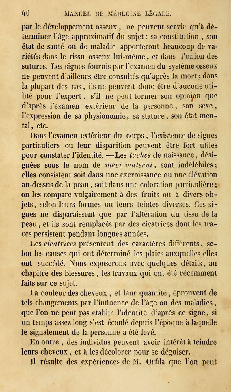 par le développement osseux, ne peuvent servir qu'à dé- terminer l'âge approximatif du sujet : sa constitution , son état de santé ou de maladie apporteront beaucoup de va- riétés dans le tissu osseux lui-même, et dans l'union des sutures. Les signes fournis par l'examen du système osseux ne peuvent d'ailleurs être consultés qu'après la mort; dans la plupart des cas, ils ne peuvent donc être d'aucune uti- lité pour l'expert, s'il ne peut former son opinion que d'après l'examen extérieur de la personne, son sexe, l'expression de sa physionomie, sa stature, son état men- tal, etc. Dans l'examen extérieur du corps , l'existence de signes particuliers ou leur disparition peuvent être fort utiles pour constater l'identité. —Les taches de naissance, dési- gnées sous le nom de ncevi materni, sont indélébiles; elles consistent soit dans une excroissance ou une élévation au-dessus de la peau, soit dans une coloration particulière ; on les compare vulgairement à des fruits ou à divers ob- jets , selon leurs formes ou leurs teintes diverses. Ces si- gnes ne disparaissent que par l'altération du tissu de la peau, et ils sont remplacés par des cicatrices dont les tra- ces persistent pendant longues années. Les cicatrices présentent des caractères différents, se- lon les causes qui ont déterminé les plaies auxquelles elles ont succédé. Nous exposerons avec quelques détails, au chapitre des blessures, les travaux qui ont été récemment faits sur ce sujet. La couleur des cheveux , et leur quantité , éprouvent de tels changements par l'influence de l'âge ou des maladies, que l'on ne peut pas établir l'identité d'après ce signe, si un temps assez long s'est écoulé depuis l'époque à laquelle Je signalement de la personne a été levé. En outre , des individus peuvent avoir intérêt à teindre leurs cheveux, et à les décolorer pour se déguiser. Il résulte des expériences de M. Orfila que l'on peut