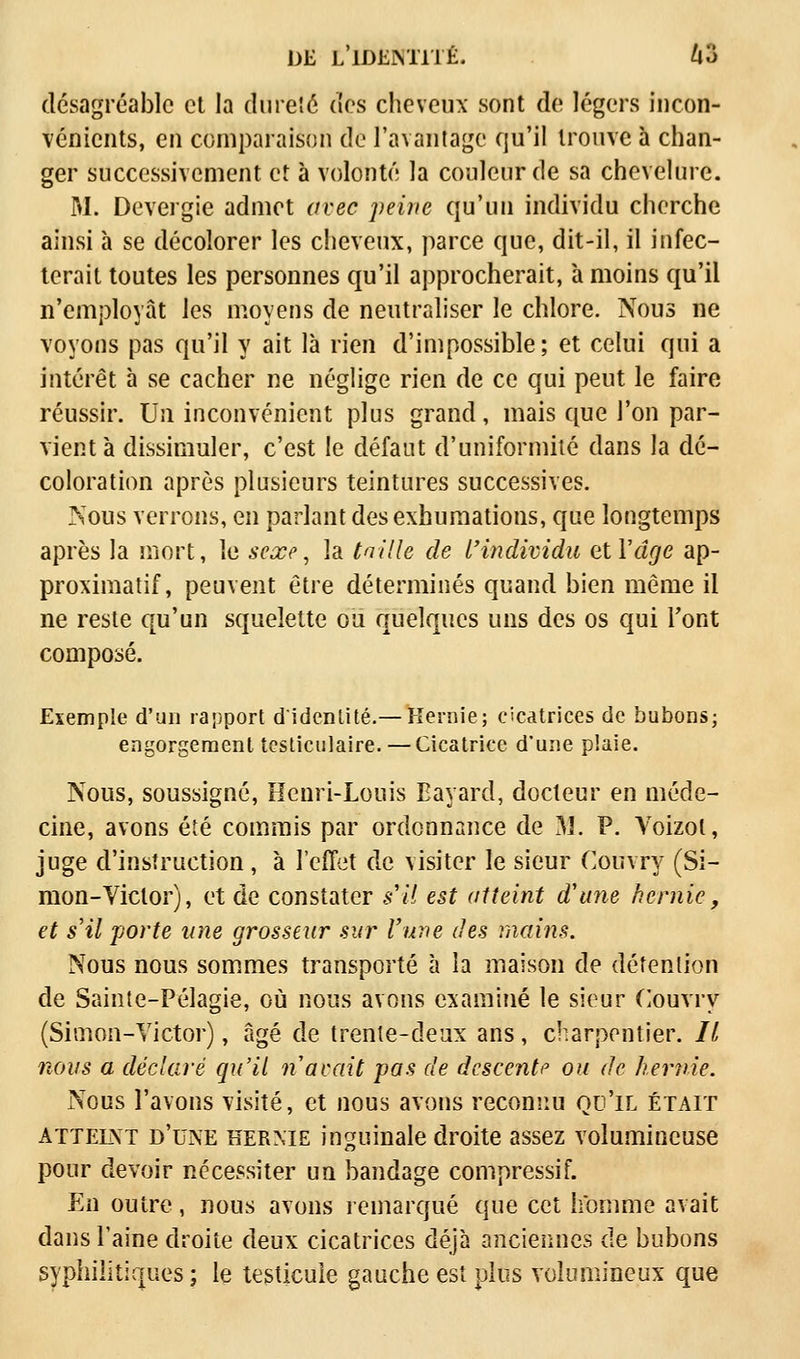 désagréable et la dureté des cheveux sont de légers incon- vénients, en comparaison de l'avantage qu'il trouve à chan- ger successivement et à volonté la couleur de sa chevelure. M. Devergie admet avec peine qu'un individu cherche ainsi à se décolorer les cheveux, parce que, dit-il, il infec- terait toutes les personnes qu'il approcherait, à moins qu'il n'employât les moyens de neutraliser le chlore. Nous ne voyons pas qu'il y ait là rien d'impossible; et celui qui a intérêt à se cacher ne néglige rien de ce qui peut le faire réussir. Un inconvénient plus grand, mais que l'on par- vient à dissimuler, c'est le défaut d'uniformité dans la dé- coloration après plusieurs teintures successives. Nous verrons, en parlant des exhumations, que longtemps après la mort, le seœe, la taille de l'individu et Y âge ap- proximatif, peuvent être déterminés quand bien même il ne reste qu'un squelette ou quelques uns des os qui Font composé. Exemple d'un rapport d'identité.— Hernie; cicatrices de bubons; engorgement testiculaire.— Cicatrice d'une plaie. Nous, soussigné, Henri-Louis Bavard, docteur en méde- cine, avons été commis par ordonnance de 31. P. Voizol, juge d'instruction, à l'effet de visiter le sieur Couvry (Si- mon-Victor), et de constater s'il est atteint d'une hernie, et s'il porte une grosseur sur l'une des mains. Nous nous sommes transporté à la maison de détention de Sainte-Pélagie, où nous avons examiné le sieur Couvry (Simon-Victor), âgé de trente-deux ans, charpentier. Il nous a déclaré qu'il n avait pas de descente ou de hernie. Nous l'avons visité, et nous avons reconnu qu'il était atteint d'une hernie inguinale droite assez volumineuse pour devoir nécessiter un bandage compressif. En outre, nous avons remarqué que cet homme avait dans l'aine droite deux cicatrices déjà anciennes de bubons syphilitiques; le testicule gauche est plus volumineux que