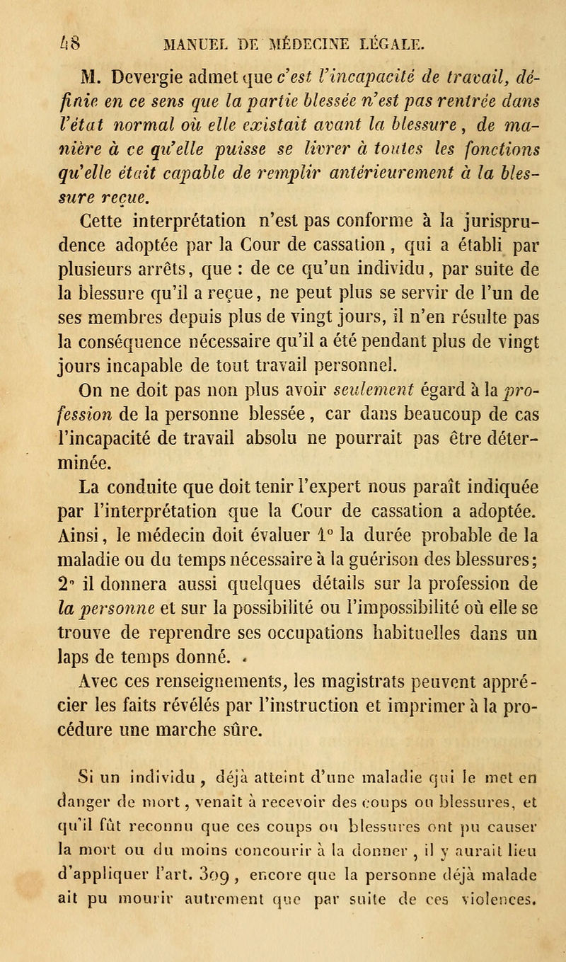 M. Devergie admet que c'est l'incapacité de travail, dé- finie en ce sens que la partie blessée n'est pas rentrée dans l'état normal où elle existait avant la blessure, de ma- nière à ce qu'elle puisse se livrer à toutes les fonctions qu'elle était capable de remplir antérieurement à la bles- sure reçue. Cette interprétation n'est pas conforme à la jurispru- dence adoptée par la Cour de cassation, qui a établi par plusieurs arrêts, que : de ce qu'un individu, par suite de la blessure qu'il a reçue, ne peut plus se servir de l'un de ses membres depuis plus de vingt jours, il n'en résulte pas la conséquence nécessaire qu'il a été pendant plus de vingt jours incapable de tout travail personnel On ne doit pas non plus avoir seulement égard à la pro- fession de la personne blessée, car dans beaucoup de cas l'incapacité de travail absolu ne pourrait pas être déter- minée. La conduite que doit tenir l'expert nous paraît indiquée par l'interprétation que la Cour de cassation a adoptée. Ainsi, le médecin doit évaluer 1° la durée probable de la maladie ou du temps nécessaire à la guérison des blessures; 2* il donnera aussi quelques détails sur la profession de la personne et sur la possibilité ou l'impossibilité où elle se trouve de reprendre ses occupations habituelles dans un laps de temps donné. < Avec ces renseignements, les magistrats peuvent appré- cier les faits révélés par l'instruction et imprimer à la pro- cédure une marche sûre. Si un individu , déjà atteint d'une maladie qui le met en danger de mort, venait à recevoir des coups ou blessures, et qu'il fût reconnu que ces coups ou blessures ont pu causer la mort ou du moins concourir à la donner , il y aurait lieu d'appliquer l'art. 3o9 , encore que la personne déjà malade ait pu mourir autrement que par suite de ces violences.