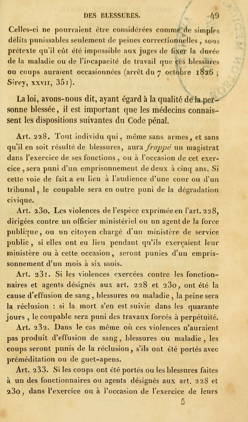 Celles-ci ne pourraient être considérées comme de simples délits punissables seulement de peines correctionnelles , sous prétexte qu'il eut été impossible aux juges de fixer la durée de la maladie ou de l'incapacité de travail que ces blessures ou coups auraient occasionnées (arrêt du 7 octobre 1826 ; Sirey, xxvn, 351). La loi, avons-nous dit, ayant égard à la qualité de la per- sonne blessée, il est important que les médecins connais- sent les dispositions suivantes du Code pénal. Art. 228. Tout individu qui, même sans armes ^ et sans qu'il en soit résulté de blessures, aura, frappé un magistrat dans l'exercice de ses fonctions , ou à l'occasion de cet exer- cice , sera puni d'un emprisonnement de deux à cinq ans. Si cette voie de fait a eu lieu à l'audience d'une cour ou d'un tribunal , le coupable sera en outre puni de la dégradation civique. Art. 23o. Les violences de l'espèce exprimée en l'art. 228, dirigées contre un officier ministériel ou un agent de la force publique, ou un citoyen chargé d'un ministère de service public , si elles ont eu lieu pendant qu'ils exerçaient leur ministère ou à cette occasion, seront punies d'un empris- sonnement d'un mois à six mois. Art. 231. Si les violences exercées contre les fonction- naires et agents désignés aux art. 228 et 23o^ ont été la cause d'effusion de sang , blessures ou maladie , la peine sera la réclusion : si la mort s'en est suivie dans les quarante jours , le coupable sera puni des travaux forcés à perpétuité. Art. 232. Dans le cas même où ces violences n'auraient pas produit d'effusion de sang, blessures ou maladie , les coups seront punis de la réclusion, s'ils ont été portés avec préméditation ou de guet-apens. Art. 233. Si les coups ont été portés ou les blessures faîtes à un des fonctionnaires ou agents désignés aux art. 228 et a3o, dans l'exercice ou à l'occasion de l'exercice de leurs