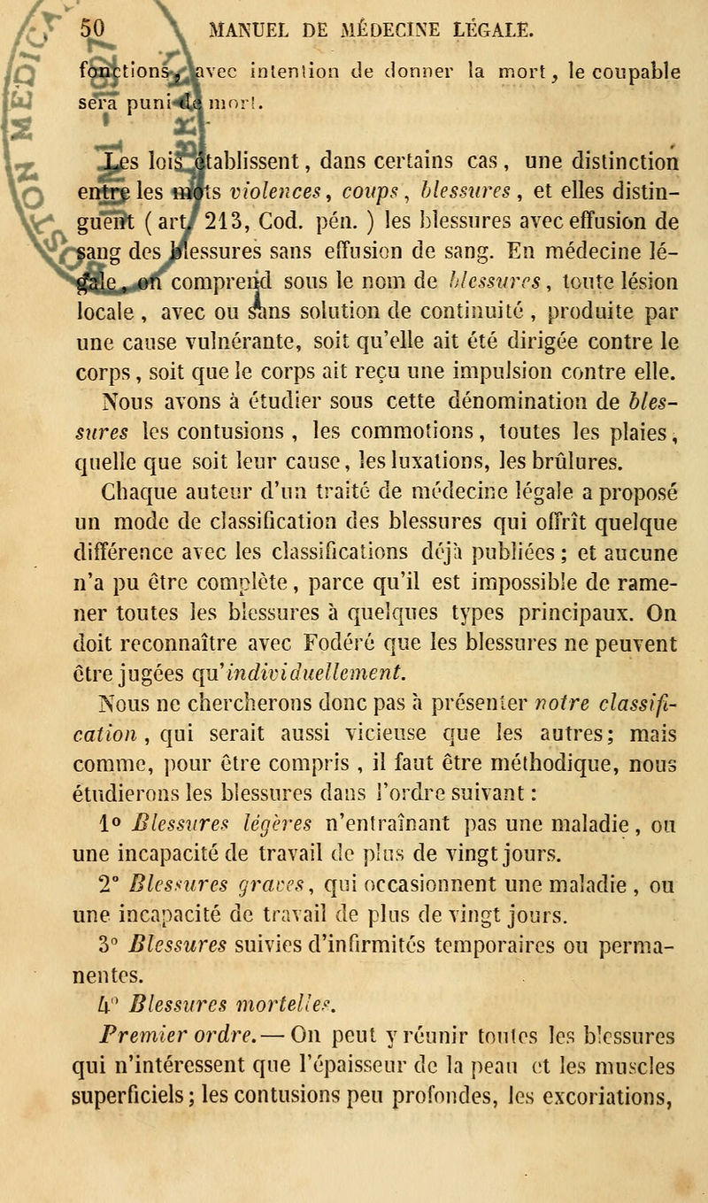 fonction^Vivec intention de donner la mort, le coupable [W sera puni«0 ni or 2 • *! Les lois établissent, dans certains cas, une distinction entre les «wts violences, coups, blessures , et elles distin- ^f* guêUt (art/213, Cod. peu. ) les blessures avec effusion de OanS des Iflessures sans effusion de sang. En médecine lé- gale , on comprend sous le nom de blessures, toute lésion locale , avec ou srins solution de continuité , produite par une cause vulnérante, soit qu'elle ait été dirigée contre le corps, soit que le corps ait reçu une impulsion contre elle. Nous avons à étudier sous cette dénomination de bles- sures les contusions, les commotions, toutes les plaies, quelle que soit leur cause, les luxations, les brûlures. Chaque auteur d'un traité de médecine légale a proposé un mode de classification des blessures qui offrît quelque différence avec les classifications déjà publiées ; et aucune n'a pu être complète, parce qu'il est impossible de rame- ner toutes les blessures à quelques types principaux. On doit reconnaître avec Fodéré que les blessures ne peuvent être jugées qu'individuellement. Nous ne chercherons donc pas à présenter notre classifi- cation , qui serait aussi vicieuse que les autres; mais comme, pour être compris , il faut être méthodique, nous étudierons les blessures dans l'ordre suivant : 1° Blessures légères n'entraînant pas une maladie, ou une incapacité de travail de plus de vingt jours. 2° Blesaures grâces, qui occasionnent une maladie , ou une incapacité de travail de plus de vingt jours. 3° Blessures suivies d'infirmités temporaires ou perma- nentes. 4° Blessures mortelles. Premier ordre.— On peut y réunir toutes les blessures qui n'intéressent que l'épaisseur de la peau et les muscles superficiels ; les contusions peu profondes, les excoriations,