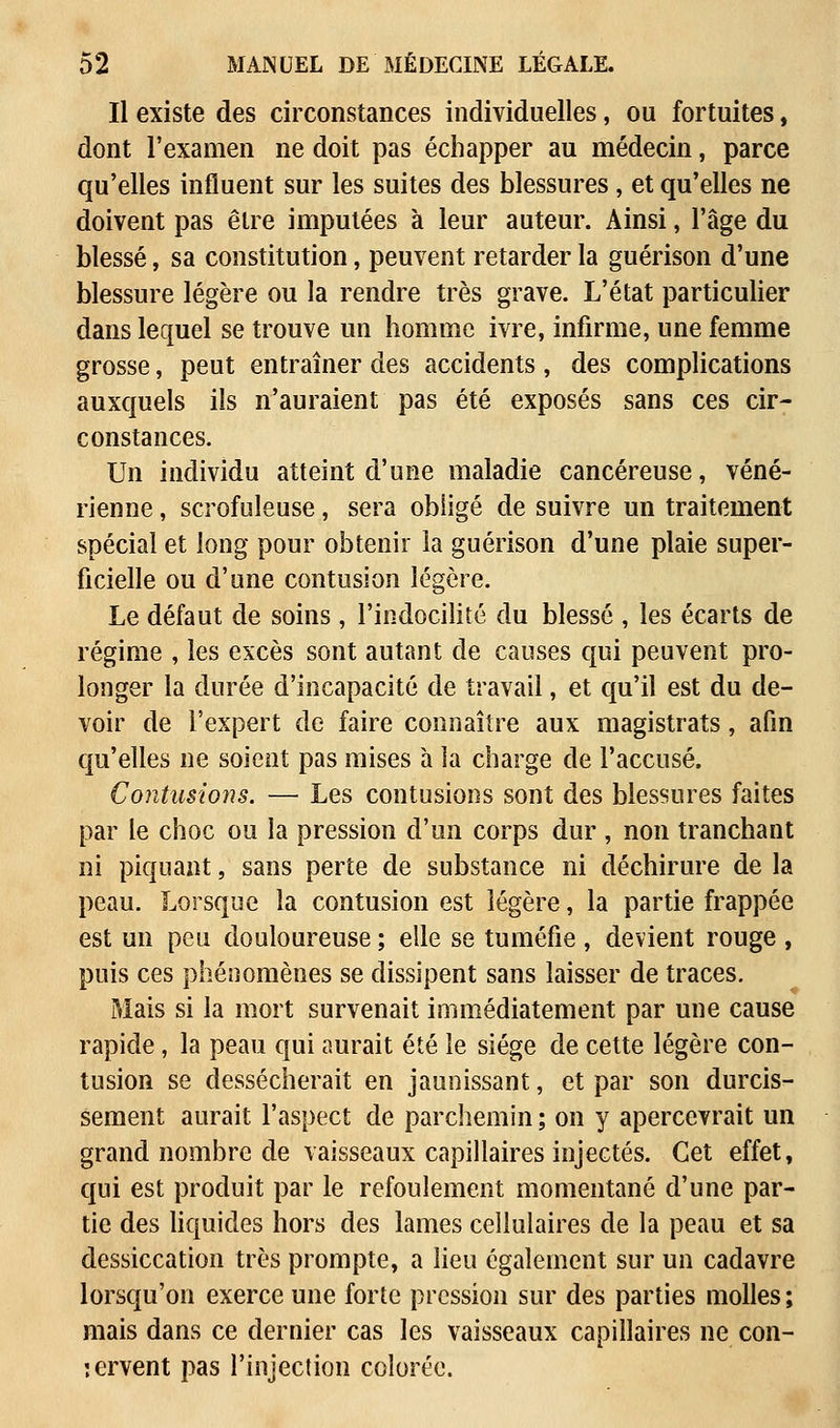 Il existe des circonstances individuelles, ou fortuites, dont l'examen ne doit pas échapper au médecin, parce qu'elles influent sur les suites des blessures , et qu'elles ne doivent pas être imputées à leur auteur. Ainsi, l'âge du blessé, sa constitution, peuvent retarder la guérison d'une blessure légère ou la rendre très grave. L'état particulier dans lequel se trouve un homme ivre, infirme, une femme grosse, peut entraîner des accidents, des complications auxquels ils n'auraient pas été exposés sans ces cir- constances. Un individu atteint d'une maladie cancéreuse, véné- rienne , scrofuleuse, sera obligé de suivre un traitement spécial et long pour obtenir la guérison d'une plaie super- ficielle ou d'une contusion légère. Le défaut de soins , l'indocilité du blessé , les écarts de régime , les excès sont autant de causes qui peuvent pro- longer la durée d'incapacité de travail, et qu'il est du de- voir de l'expert de faire connaître aux magistrats, afin qu'elles ne soient pas mises à la charge de l'accusé. Contusions. — Les contusions sont des blessures faites par le choc ou la pression d'un corps dur , non tranchant ni piquant, sans perte de substance ni déchirure de la peau. Lorsque la contusion est légère, la partie frappée est un peu douloureuse ; elle se tuméfie , devient rouge , puis ces phénomènes se dissipent sans laisser de traces. Mais si la mort survenait immédiatement par une cause rapide, la peau qui aurait été le siège de cette légère con- tusion se dessécherait en jaunissant, et par son durcis- sement aurait l'aspect de parchemin ; on y apercevrait un grand nombre de vaisseaux capillaires injectés. Cet effet, qui est produit par le refoulement momentané d'une par- tie des liquides hors des lames cellulaires de la peau et sa dessiccation très prompte, a lieu également sur un cadavre lorsqu'on exerce une forte pression sur des parties molles; mais dans ce dernier cas les vaisseaux capillaires ne con- jervent pas l'injection colorée.