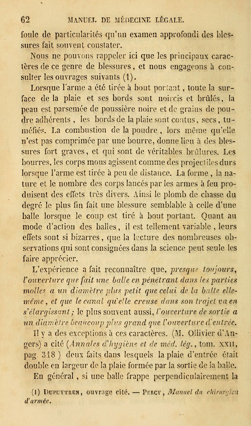 foule de particularités qu'un examen approfondi des bles- sures fait souvent constater. Nous ne pouvons rappeler ici que les principaux carac- tères de ce genre de blessures, et nous engageons à con- sulter les ouvrages suivants (1). Lorsque l'arme a été tirée à bout portant, toute la sur- face de la plaie et ses bords sont noircis et brûlés, la peau est parsemée de poussière noire et de grains de pou- dre adhérents , les bords de la plaie sont contus, secs, tu- méfiés. La combustion de la poudre , lors même qu'elle n'est pas comprimée par une bourre, donne lieu à des bles- sures fort graves, et qui sont de véritables brûlures. Les bourres, les corps mous agissent comme des projectiles durs lorsque l'arme est tirée à peu de distance. La forme , la na- ture et le nombre des corps lancés par les armes à feu pro- duisent des effets très divers. Ainsi le plomb de chasse du degré le plus fin fait une blessure semblable à celle d'une balle lorsque le coup est tiré à bout portant. Quant au mode d'action des balles, il est tellement variable , leurs effets sont si bizarres, que la lecture des nombreuses ob- servations qui sont consignées dans la science peut seule les faire apprécier. L'expérience a fait reconnaître que, presque toujours, Vouverture que fait une balle en pénétrant dans les parties molles a un diamètre plus petit que celui de la balle elle- même , et que le canal qu'elle creuse dans son trajet va en s'élargissant ; le plus souvent aussi, /''ouverture de sortie a un diamètre beaucoup plus grand que l'ouverture d'entrée. Il y a des exceptions à ces caractères. (M. Oilivier d'An- gers) a cité (Annales d'hygiène et de méd. lég., tom. xxil, pag. 318) deux faits dans lesquels la plaie d'entrée était double en largeur de la plaie formée par la sortie de la bai!e. En général, si une balle frappe perpendiculairement la (1) Dupuytren, ouvrage cité.— Pf.rcv , Manuel du ehiriïrtjieii d'armée.