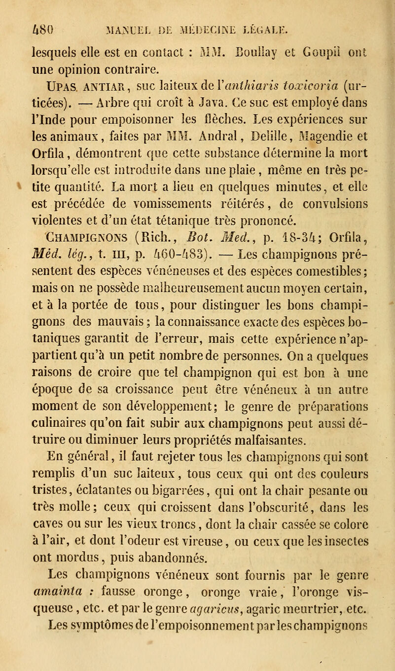 lesquels elle est en contact : MM. Boullay et Goupil ont une opinion contraire. Upas. ANTIAPi, suc laiteux de Yanthiaris toœicoria (ur- ticées). — Arbre qui croît à Java. Ce suc est employé clans l'Inde pour empoisonner les flèches. Les expériences sur les animaux, faites par MM. Àndral, Delille, Magendie et Orfila, démontrent que cette substance détermine la mort lorsqu'elle est introduite dans une plaie, même en très pe- tite quantité. La mort a lieu en quelques minutes, et elle est précédée de vomissements réitérés, de convulsions violentes et d'un état tétanique très prononcé. Champignons (Rich., Bot. Med., p. 18-34; Orfila, Mêd. lég., t. ni, p. 460-483). — Les champignons pré- sentent des espèces vénéneuses et des espèces comestibles; maison ne possède malheureusement aucun moyen certain, et à la portée de tous, pour distinguer les bons champi- gnons des mauvais ; la connaissance exacte des espèces bo- taniques garantit de l'erreur, mais cette expérience n'ap- partient qu'à un petit nombre de personnes. On a quelques raisons de croire que tel champignon qui est bon à une époque de sa croissance peut être vénéneux à un autre moment de son développement; le genre de préparations culinaires qu'on fait subir aux champignons peut aussi dé- truire ou diminuer leurs propriétés malfaisantes. En général, il faut rejeter tous les champignons qui sont remplis d'un suc laiteux, tous ceux qui ont des couleurs tristes, éclatantes ou bigarrées, qui ont la chair pesante ou très molle; ceux qui croissent dans l'obscurité, dans les caves ou sur les vieux troncs, dont la chair cassée se colore à l'air, et dont l'odeur est vireuse, ou ceux que les insectes ont mordus, puis abandonnés. Les champignons vénéneux sont fournis par le genre amainta : fausse oronge, oronge vraie, l'oronge vis- queuse , etc. et par le genre agaricus, agaric meurtrier, etc. Les symptômes de l'empoisonnement par les champignons