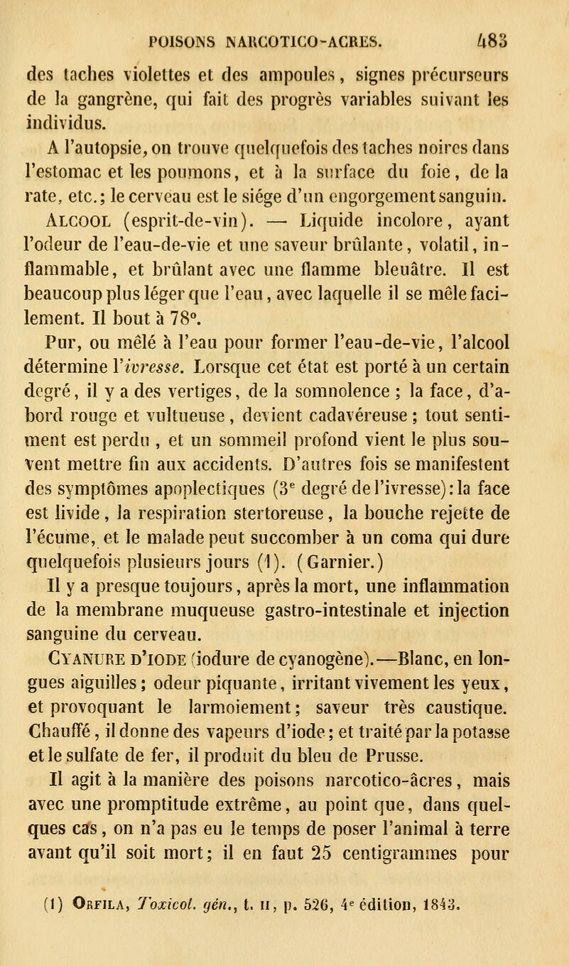 des taches violettes et des ampoules, signes précurseurs de la gangrène, qui fait des progrès variables suivant les individus. A l'autopsie, on trouve quelquefois des taches noires dans l'estomac et les poumons, et à la surface du foie, delà rate, etc.; le cerveau est le siège d'un engorgement sanguin. Alcool (esprit-de-vin). —■ Liquide incolore, ayant l'odeur de l'eau-de-vie et une saveur brûlante, volatil, in- flammable, et brûlant avec une flamme bleuâtre. Il est beaucoup plus léger que l'eau, avec laquelle il se mêle faci- lement. Il bout à 78°. Pur, ou mêlé à l'eau pour former l'eau-de-vie, l'alcool détermine l'ivresse. Lorsque cet état est porté à un certain degré, il y a des vertiges, de la somnolence ; la face, d'a- bord rouge et vultueuse, devient cadavéreuse ; tout senti- ment est perdu , et un sommeil profond vient le plus sou- vent mettre fin aux accidents. D'autres fois se manifestent des symptômes apoplectiques (3e degré de l'ivresse) :1a face est livide , la respiration stertoreuse, la bouche rejette de l'écume, et le malade peut succomber à un coma qui dure quelquefois plusieurs jours (1). (Garnier.) Il y a presque toujours, après la mort, une inflammation de la membrane muqueuse gastro-intestinale et injection sanguine du cerveau. Cyanure d'iode (iodure de cyanogène).—Blanc, en lon- gues aiguilles; odeur piquante, irritant vivement les yeux, et provoquant le larmoiement ; saveur très caustique. Chauffé, il donne des vapeurs d'iode ; et traité par la potasse et le sulfate de fer, il produit du bleu de Prusse. Il agit à la manière des poisons narcotico-âcres, mais avec une promptitude extrême, au point que, dans quel- ques cas, on n'a pas eu le temps de poser l'animal à terre avant qu'il soit mort; il en faut 25 centigrammes pour