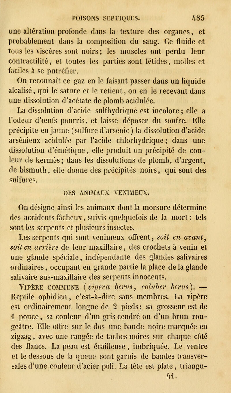 POISONS SEPTIQUES. 685 une altération profonde dans la texture des organes, et probablement dans la composition du sang. Ce fluide et tous les viscères sont noirs; les muscles ont perdu leur contractilité, et toutes les parties sont fétides, molles et faciles à se putréfier. On reconnaît ce gaz en le faisant passer dans un liquide alcalisé, qui le sature et le retient, ou en le recevant dans une dissolution d'acétate de plomb acidulée. La dissolution d'acide sulfhydrique est incolore ; elle a l'odeur d'œufs pourris, et laisse déposer du soufre. Elle précipite en jaune (sulfure d'arsenic) la dissolution d'acide arsénieux acidulée par l'acide chlorhydrique ; dans une dissolution d'émétique, elle produit un précipité de cou- leur de kermès; dans les dissolutions de plomb, d'argent, de bismuth, elle donne des précipités noirs, qui sont des sulfures. DES ANIMAUX VENIMEUX. On désigne ainsi les animaux dont la morsure détermine des accidents fâcheux, suivis quelquefois de la mort : tels sont les serpents et plusieurs insectes. Les serpents qui sont venimeux offrent, soit en avant, soit en arrière de leur maxillaire, des crochets à venin et une glande spéciale, indépendante des glandes salivaires ordinaires, occupant en grande partie la place de la glande salivaire sus-maxillaire des serpents innocents. Vipère commune (vipera berus, coluber berns). — Reptile ophidien, c'est-à-dire sans membres. La vipère est ordinairement longue de 2 pieds; sa grosseur est de 1 pouce, sa couleur d'un gris cendré ou d'un brun rou- geâtre. Elle offre sur le dos une bande noire marquée en zigzag, avec une rangée de taches noires sur chaque côté des flancs. La peau est écailleuse , imbriquée. Le ventre et le dessous de la queue sont garnis de bandes transver- sales d'une couleur d'acier poli. La tête est plate, triangu-