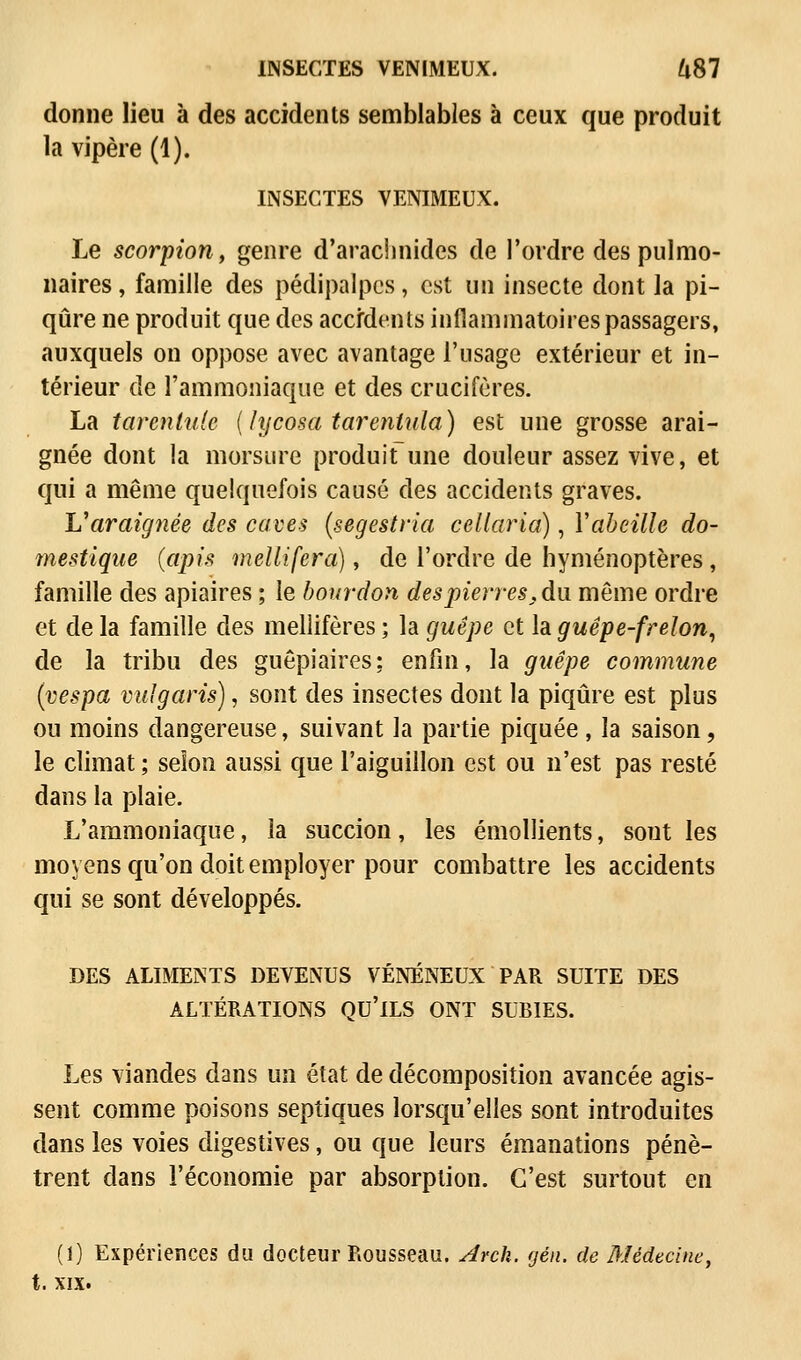 INSECTES VENIMEUX. ^87 donne lieu à des accidents semblables à ceux que produit la vipère (1). INSECTES VENIMEUX. Le scorpion, genre d'arachnides de l'ordre des pulmo- naires , famille des pédipalpcs, est lia insecte dont la pi- qûre ne produit que des accidents inflammatoires passagers, auxquels on oppose avec avantage l'usage extérieur et in- térieur de l'ammoniaque et des crucifères. La tarentule {lycosa tarentula) est une grosse arai- gnée dont la morsure produit une douleur assez vive, et qui a même quelquefois causé des accidents graves. V araignée des caves (segestria cellaria), Y abeille do- mestique {apis mellifera), de l'ordre de hyménoptères , famille des apiaires ; le bourdon des pierres, du même ordre et de la famille des melîifères ; la guêpe et la guêpe-frelon, de la tribu des guêpiaires; enfin, la guêpe commune (vespa vulgaris), sont des insectes dont la piqûre est plus ou moins dangereuse, suivant la partie piquée , la saison, le climat ; selon aussi que l'aiguillon est ou n'est pas resté dans la plaie. L'ammoniaque, la succion, les émollients, sout les moyens qu'on doit employer pour combattre les accidents qui se sont développés. DES ALIMENTS DEVENUS VÉNÉNEUX PAR SUITE DES ALTÉRATIONS QU'ILS ONT SUBIES. Les viandes dans un état de décomposition avancée agis- sent comme poisons septiques lorsqu'elles sont introduites dans les voies digestives, ou que leurs émanations pénè- trent dans l'économie par absorption. C'est surtout en (1) Expériences du docteur Rousseau. Arck. gén. de Médecine, t. xix.