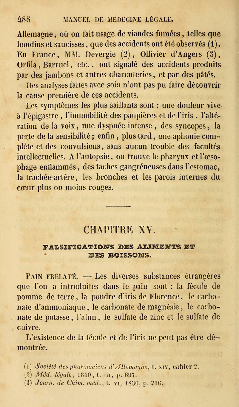 Allemagne, où on fait usage de viandes fumées, telles que boudins et saucisses, que des accidents ont été observés (1). En France, MM. Devergie (2), Ollivier d'Angers (3), Orfila, Barruel, etc., ont signalé des accidents produits par des jambons et autres charcuteries, et par des pâtés. Des analyses faites avec soin n'ont pas pu faire découvrir la cause première de ces accidents. Les symptômes les plus saillants sonî : une douleur vive à l'épigastre, l'immobilité des paupières et de l'iris , l'alté- ration de la voix, une dyspnée intense , des syncopes, la perte de la sensibilité ; enfin, plus tard, une aphonie com- plète et des convulsions, sans aucun trouble des facultés intellectuelles. A l'autopsie, on trouve le pharynx et l'œso- phage enflammés, des taches gangreneuses dans l'estomac, la trachée-artère, les bronches et les parois internes du cœur plus ou moins rouges. CHAPITRE XV. FALSIFICATIONS BES ALIMENTS ET DES BOISSONS. Pain frelaté. — Les diverses substances étrangères que l'on a introduites dans le pain sont : la fécule de pomme de terre, la poudre d'iris de Florence, le carbo- nate d'ammoniaque , le carbonate de magnésie, le carbo- nate de potasse, l'alun, le sulfate de zinc et le sulfate de cuivre. L'existence de la fécule et de l'iris ne peut pas être dé- montrée. (1) Société des pharmaciens d'Allemagne, l. xiv, cahier 2. (2) Mèd. légale, 1840, t. ni, p. 697. (3) Jouru. de Cltim. méd., t. vi, 1830, p. 230.