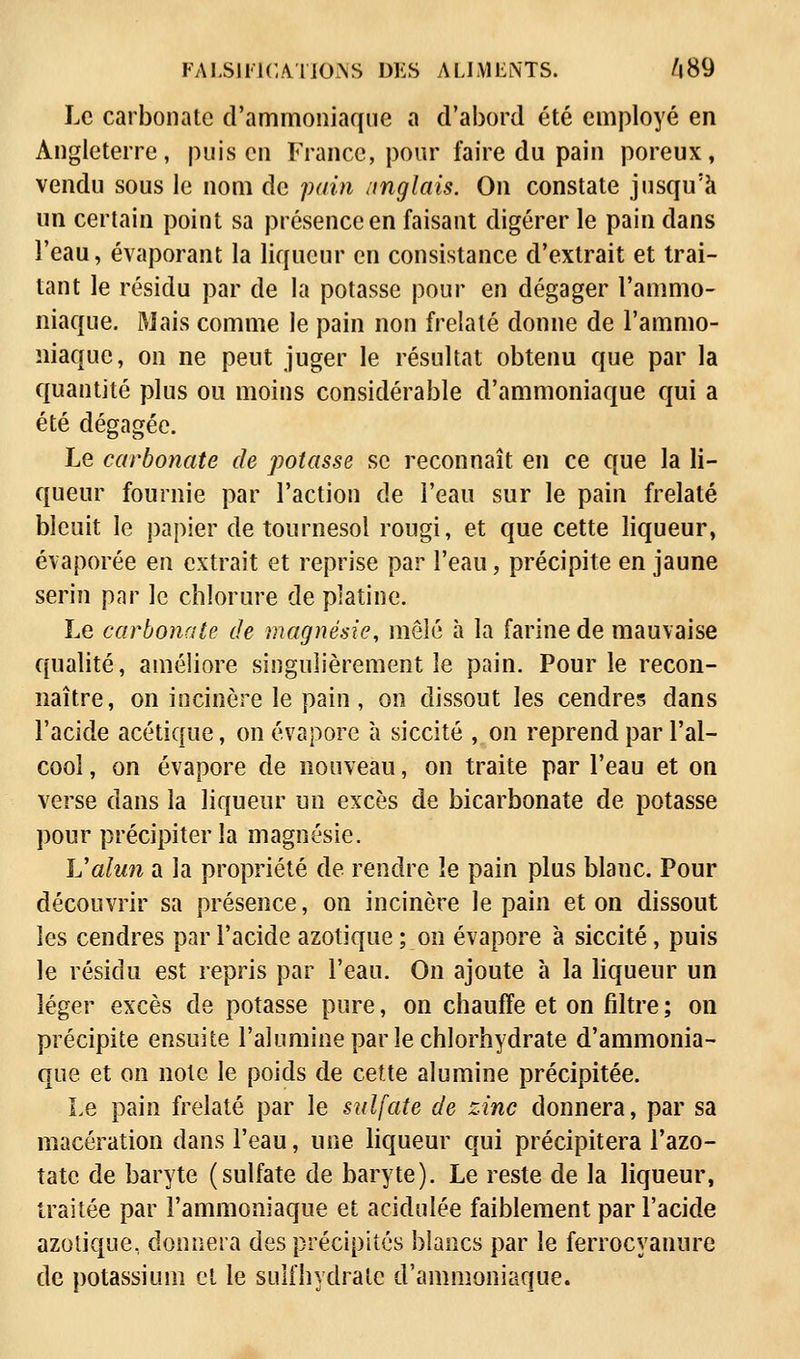 Le carbonate d'ammoniaque a d'abord été employé en Angleterre, puis en France, pour faire du pain poreux, vendu sous le nom de pain anglais. On constate jusqu'à un certain point sa présence en faisant digérer le pain dans l'eau, évaporant la liqueur en consistance d'extrait et trai- tant le résidu par de la potasse pour en dégager l'ammo- niaque. Mais comme le pain non frelaté donne de l'ammo- niaque, on ne peut juger le résultat obtenu que par la quantité plus ou moins considérable d'ammoniaque qui a été dégagée. Le carbonate de potasse se reconnaît en ce que la li- queur fournie par l'action de l'eau sur le pain frelaté bleuit le papier de tournesol rougi, et que cette liqueur, évaporée en extrait et reprise par l'eau, précipite en jaune serin par le chlorure de platine. Le carbonate de magnésie, mêlé à la farine de mauvaise qualité, améliore singulièrement le pain. Pour le recon- naître, on incinère le pain, on dissout les cendres dans l'acide acétique, on évapore à siccité , on reprend par l'al- cool , on évapore de nouveau, on traite par l'eau et on verse dans la liqueur un excès de bicarbonate de potasse pour précipiter la magnésie. Valun a la propriété de rendre ïe pain plus blanc. Pour découvrir sa présence, on incinère le pain et on dissout les cendres par l'acide azotique ; on évapore à siccité, puis le résidu est repris par l'eau. On ajoute à la liqueur un léger excès de potasse pure, on chauffe et on filtre ; on précipite ensuite l'alumine par le chlorhydrate d'ammonia- que et on note le poids de cette alumine précipitée. Le pain frelaté par le sulfate de zinc donnera, par sa macération dans l'eau, une liqueur qui précipitera l'azo- tate de baryte (sulfate de baryte). Le reste de la liqueur, traitée par l'ammoniaque et acidulée faiblement par l'acide azotique, donnera des précipités blancs par le ferrocyanure de potassium et le sulfhydralc d'ammoniaque.