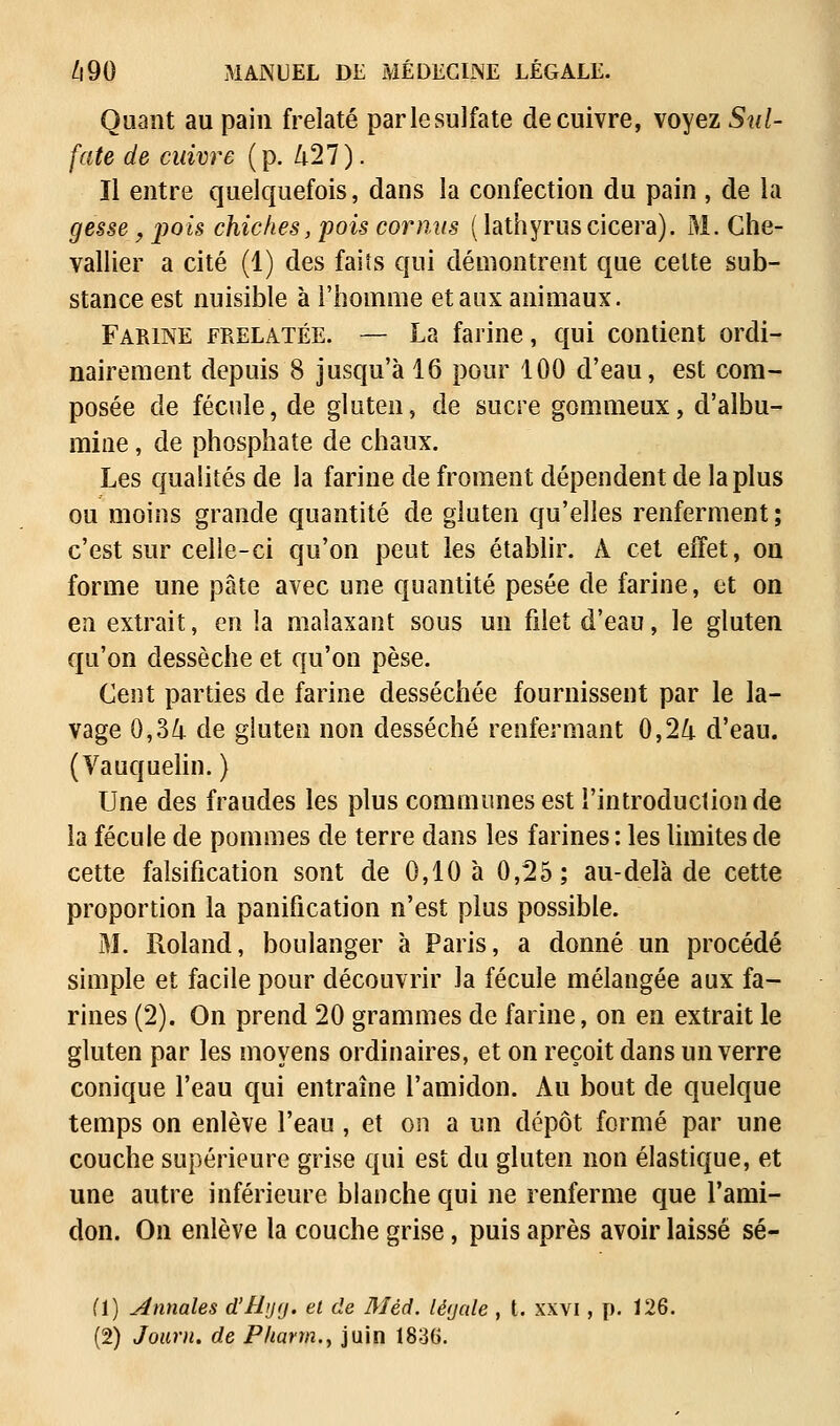 Quant au pain frelaté parlesulfate de cuivre, voyez Sul- fate de cuivre (p. 427). Il entre quelquefois, dans la confection du pain , de la gesse, pois chiches, pois cor mis ( lathyrus cicera). M. Che- vallier a cité (1) des faits qui démontrent que celte sub- stance est nuisible à l'homme et aux animaux. Farine frelatée. — La farine, qui contient ordi- nairement depuis 8 jusqu'à 16 pour 100 d'eau, est com- posée de fécule, de gluten, de sucre gommeux, d'albu- mine , de phosphate de chaux. Les qualités de la farine de froment dépendent de la plus ou moins grande quantité de gluten qu'elles renferment ; c'est sur celle-ci qu'on peut les établir. À cet effet, on forme une pâte avec une quantité pesée de farine, et on en extrait, en la malaxant sous un filet d'eau, le gluten qu'on dessèche et qu'on pèse. Cent parties de farine desséchée fournissent par le la- vage 0,34 de gluten non desséché renfermant 0,24 d'eau. (Vauquelin. ) Une des fraudes les plus communes est l'introduction de la fécule de pommes de terre dans les farines : les limites de cette falsification sont de 0,10 à 0,25; au-delà de cette proportion la panification n'est plus possible. M. Roland, boulanger à Paris, a donné un procédé simple et facile pour découvrir Ja fécule mélangée aux fa- rines (2). On prend 20 grammes de farine, on en extrait le gluten par les moyens ordinaires, et on reçoit dans un verre conique l'eau qui entraîne l'amidon. Au bout de quelque temps on enlève l'eau, et on a un dépôt formé par une couche supérieure grise qui est du gluten non élastique, et une autre inférieure blanche qui ne renferme que l'ami- don. On enlève la couche grise, puis après avoir laissé sé- (1) annales d'Hyg. et de Mèd. léycde , t. xxvi, p. 126. (2) Joum. de Pharm., juin 1836.