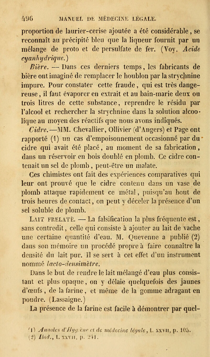 proportion de laurier-cerise ajoutée a été considérable, se reconnaît au précipité bien que la liqueur fournit par un mélange de proto et de persulfate de fer. (Voy. Acide cyanhydrique.) Bière. —Dans ces derniers temps, les fabricants de bière ont imaginé de remplacer le houblon par la strychnine impure. Pour constater cette fraude, qui est très dange- reuse , il faut évaporer en extrait et au bain-marie deux ou trois litres de cette substance, reprendre le résidu par l'alcool et rechercher la strychnine dans la solution aicoo* lique au moyen des réactifs que nous avons indiqués. Cidre.—MM. Chevallier, Ollivier (d'Angers) et Page ont rapporté (1) un cas d'empoisonnement occasionné par du cidre qui avait été placé, au moment de sa fabrication, dans un réservoir en bois doublé en plomb. Ce cidre con- tenait un sel de plomb , peut-être un malate. Ces chimistes ont fait des expériences comparatives qui leur ont prouvé que le cidre contenu dans un vase de plomb attaque rapidement ce métal, puisqu'au bout de trois heures de contact, on peut y déceler la présence d'un sel soluble de plomb. Lait frelate. — La falsification la plus fréquente est, sans contredit, celle qui consiste à ajouter au lait de vache une certaine quantité d'eau. M. Quevenne a publié (2) dans son mémoire un procédé propre à faire connaître la densité du lait pur. Il se sert à cet effet d'un instrument nommé lacto-densimètre. Dans le but de rendre le lait mélangé d'eau plus consis- tant et plus opaque, on y délaie quelquefois des jaunes d'œufs, de la farine, et même de la gomme adragant en poudre. (Lassaigne.) La présence de la farine est facile à démontrer par quel- fl) Annales d'IIijg.cnc cl de médecine légale, t. xxvn, p. 106. (2) Ibiâ., t. xxvii; p. 2ii.