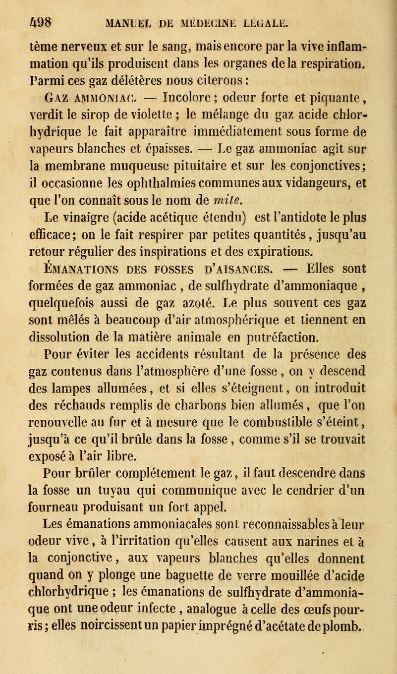 tème nerveux et sur le sang, mais encore par la vive inflam- mation qu'ils produisent clans les organes delà respiration. Parmi ces gaz délétères nous citerons : Gaz ammoniac, — Incolore ; odeur forte et piquante, verdit le sirop de violette ; le mélange du gaz acide chlor- hydrique le fait apparaître immédiatement sous forme de vapeurs blanches et épaisses. — Le gaz ammoniac agit sur la membrane muqueuse pituitaire et sur les conjonctives; il occasionne les ophthalmies communes aux vidangeurs, et que l'on connaît sous le nom de mite. Le vinaigre (acide acétique étendu) est l'antidote le plus efficace; on le fait respirer par petites quantités, jusqu'au retour régulier des inspirations et des expirations. Émanations des fosses d'aisances. — Elles sont formées de gaz ammoniac , de sulfhydrate d'ammoniaque , quelquefois aussi de gaz azoté. Le plus souvent ces gaz sont mêlés à beaucoup d'air atmosphérique et tiennent en dissolution de la matière animale en putréfaction. Pour éviter les accidents résultant de la présence des gaz contenus dans l'atmosphère d'une fosse , on y descend des lampes allumées, et si elles s'éteignent, on introduit des réchauds remplis de charbons bien allumés, que l'on renouvelle au fur et à mesure que le combustible s'éteint, jusqu'à ce qu'il brûle dans la fosse, comme s'il se trouvait exposé à l'air libre. Pour brûler complètement le gaz, il faut descendre dans la fosse un tuyau qui communique avec le cendrier d'un fourneau produisant un fort appel. Les émanations ammoniacales sont reconnaissables à leur odeur vive, à l'irritation qu'elles causent aux narines et à la conjonctive, aux vapeurs blanches qu'elles donnent quand on y plonge une baguette de verre mouillée d'acide chlorhydrique ; les émanations de sulfhydrate d'ammonia- que ont une odeur infecte, analogue à celle des œufs pour- ris ; elles noircissent un papier imprégné d'acétate de plomb.