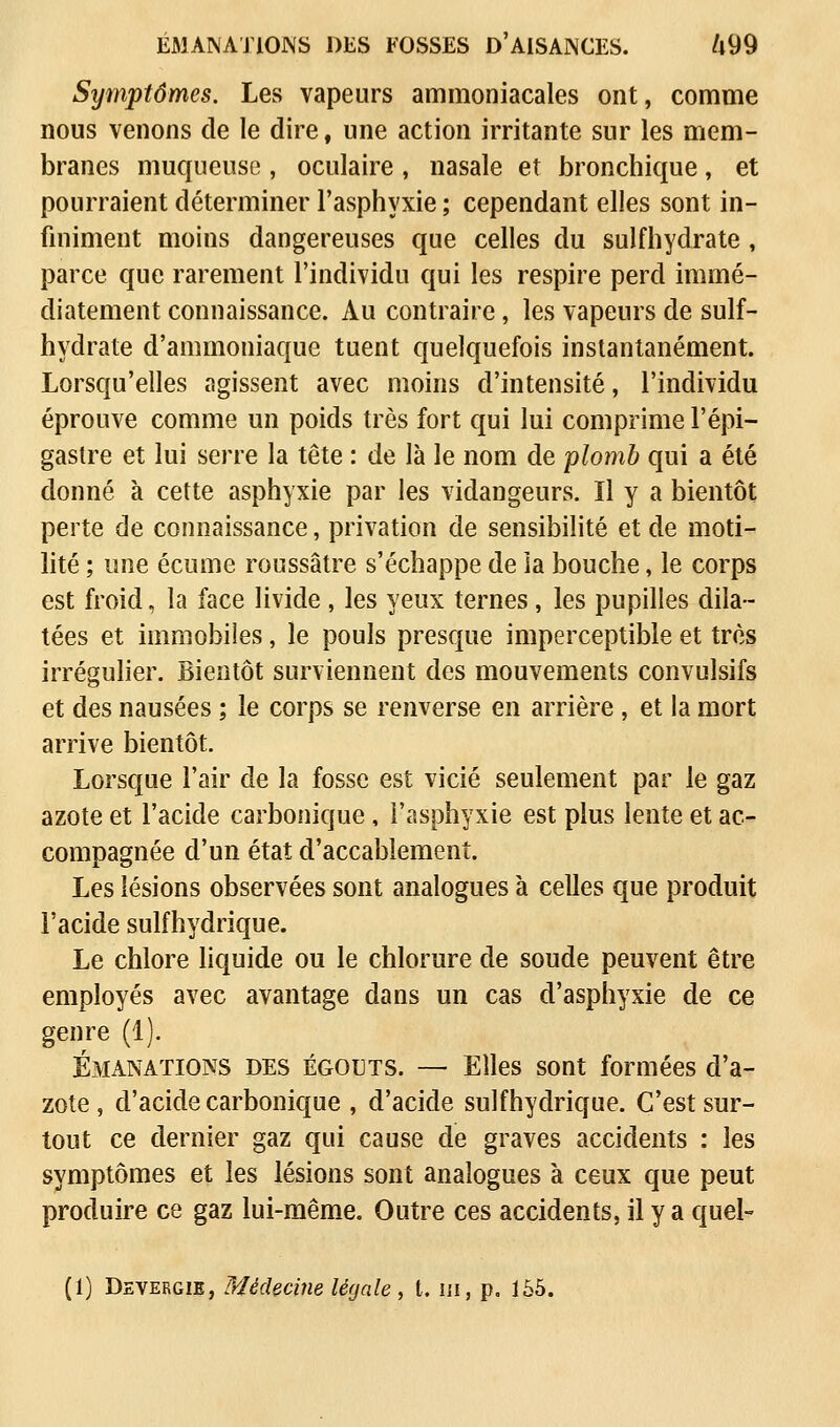 EMANATIONS DES FOSSES D'AISANCES. /l99 Symptômes. Les vapeurs ammoniacales ont, comme nous venons de le dire, une action irritante sur les mem- branes muqueuse , oculaire , nasale et bronchique, et pourraient déterminer l'asphyxie ; cependant elles sont in- finiment moins dangereuses que celles du sulfhydrate , parce que rarement l'individu qui les respire perd immé- diatement connaissance. Au contraire, les vapeurs de suif- hydrate d'ammoniaque tuent quelquefois instantanément. Lorsqu'elles agissent avec moins d'intensité, l'individu éprouve comme un poids très fort qui lui comprime l'épi— gastre et lui serre la tête : de là le nom de plomb qui a été donné à cette asphyxie par les vidangeurs. Il y a bientôt perte de connaissance, privation de sensibilité et de moti- lité ; une écume roussâtre s'échappe de ia bouche, le corps est froid, la face livide , les yeux ternes, les pupilles dila- tées et immobiles, le pouls presque imperceptible et très irrégulier. Bientôt surviennent des mouvements convulsifs et des nausées ; le corps se renverse en arrière , et la mort arrive bientôt. Lorsque l'air de la fosse est vicié seulement par le gaz azote et l'acide carbonique, l'asphyxie est plus lente et ac- compagnée d'un état d'accablement. Les lésions observées sont analogues à celles que produit l'acide sulfhydrique. Le chlore liquide ou le chlorure de soude peuvent être employés avec avantage dans un cas d'asphyxie de ce genre (1). Émanations des égouts. — Elles sont formées d'a- zote, d'acide carbonique , d'acide sulfhydrique. C'est sur- tout ce dernier gaz qui cause de graves accidents : les symptômes et les lésions sont analogues à ceux que peut produire ce gaz lui-même. Outre ces accidents, il y a quel- (1) Devergie, Médecine légale , t. m, p. 165.