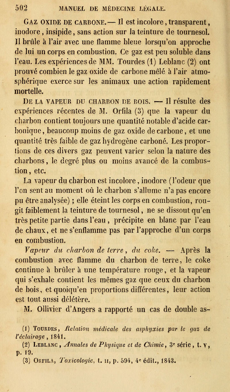 Gaz oxide de carbone.— Il est incolore, transparent, inodore, insipide, sans action sur la teinture de tournesol. Il brûle à l'air avec une flamme bleue lorsqu'on approche de lui un corps en combustion. Ce gaz est peu soluble dans l'eau. Les expériences de MM. Tourdes (1) Leblanc (2) ont prouvé combien le gaz oxide de carbone mêlé à l'air atmo- sphérique exerce sur les animaux une action rapidement mortelle. De la vapeur du charbon de bois. — Il résulte des expériences récentes de M. Orfila (3) que la vapeur du charbon contient toujours une quantité notable d'acide car- bonique , beaucoup moins de gaz oxide de carbone, et une quantité très faible de gaz hydrogène carboné. Les propor- tions de ces divers gaz peuvent varier selon la nature des charbons, le degré plus ou moins avancé de la combus- tion, etc. La vapeur du charbon est incolore, inodore (l'odeur que l'on sent au moment où le charbon s'allume n'a pas encore pu être analysée) ; elle éteint les corps en combustion, rou- git faiblement la teinture de tournesol, ne se dissout qu'en très petite partie dans l'eau, précipite en blanc par l'eau de chaux, et ne s'enflamme pas par l'approche d'un corps en combustion. Vapeur du charbon de terre, du coke. — Après la combustion avec flamme du charbon de terre, le coke continue à brûler à une température rouge, et la vapeur qui s'exhale contient les mêmes gaz que ceux du charbon de bois, et quoiqu'en proportions différentes, leur action est tout aussi délétère. M. Ollivier d'Angers a rapporté un cas de double as- (1) Tourdes, Relation médicale des asphyxies par le gaz de l'éclairage , 184Ï. (2) Leblanc , Annales de Physique et de Chimie, 3e série, t. v, p. 19. (3) Orfila, toxicologie, t. n, p. 594, 4e édit., 1843.