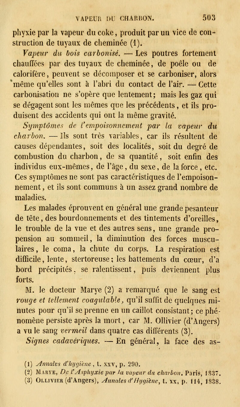 phyxie par la vapeur du coke, produit par un vice de con- struction de tuyaux de cheminée (1). Vapeur du bois carbonisé. — Les poutres fortement chauffées par des tuyaux de cheminée, de poêle ou de calorifère, peuvent se décomposer et se carboniser, alors *même qu'elles sont à l'abri du contact de l'air. —Cette carbonisation ne s'opère que lentement; mais les gaz qui se dégagent sont les mêmes que les précédents, et ils pro- duisent des accidents qui ont là même gravité. Symptômes de ï'empoisonnement par la vapeur du charbon. —Ils sont très variables, car ils résultent de causes dépendantes, soit des localités, soit du degré de combustion du charbon, de sa quantité, soit enfin des individus eux-mêmes, de l'âge, du sexe, de la force , etc. Ces symptômes ne sont pas caractéristiques de l'empoison- nement, et ils sont communs à un assez grand nombre de maladies. Les malades éprouvent en général une grande pesanteur de tête, des bourdonnements et des tintements d'oreilles, le trouble de la vue et des autres sens, une grande pro- pension au sommeil, la diminution des forces muscu- laires , le coma, la chute du corps. La respiration est difficile, lente, stertoreuse ; les battements du cœur, d'à bord précipités. se ralentissent, puis deviennent plus forts. M. le docteur Marye (2) a remarqué que le sang est rouge et tellement coagulable, qu'il suffit de quelques mi- nutes pour qu'il se prenne en un caillot consistant; ce phé- nomène persiste après la mort, car M. Ollivier (d'Angers) a vu le sang vermeil dans quatre cas différents (3). Signes cadavériques. — En général, la face des as- (1) Annales d'hygiène, t. xxv, p. 290. (2) Marye, De l'Asphyxie par la vapeur du charbon. Paris, 1837. (3) Ollivier (d'Angers), Annales d'Hygiène, t. xx, p. 114, 1838.