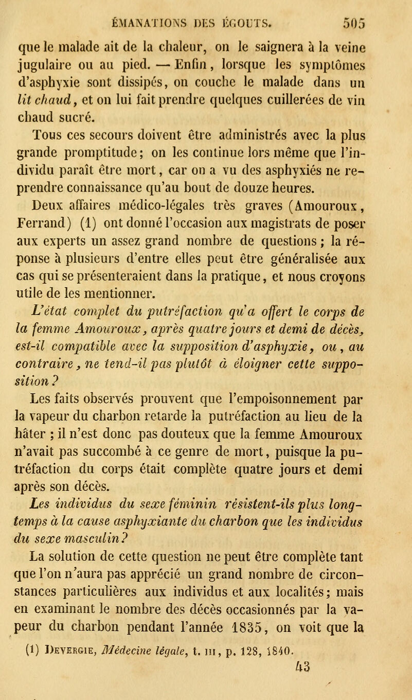 que le malade ait de la chaleur, on le saignera à la veine jugulaire ou au pied. — Enfin, lorsque les symptômes d'asphyxie sont dissipés, on couche le malade dans un lit chaud, et on lui fait prendre quelques cuillerées de vin chaud sucré. Tous ces secours doivent être administrés avec la plus grande promptitude; on les continue lors même que l'in- dividu paraît être mort, car on a vu des asphyxiés ne re- prendre connaissance qu'au bout de douze heures. Deux affaires médico-légales très graves (Amouroux, Ferrand) (1) ont donné l'occasion aux magistrats de poser aux experts un assez grand nombre de questions ; la ré- ponse à plusieurs d'entre elles peut être généralisée aux cas qui se présenteraient dans la pratique, et nous croyons utile de les mentionner. L'état complet du putréfaction qua offert le corps de la femme Amouroux, après quatre jours et demi de décès, est-il compatible avec la supposition d'asphyxie, ou, au contraire, ne tend-il pas plutôt à éloigner cette suppo- sition ? Les faits observés prouvent que l'empoisonnement par la vapeur du charbon retarde la putréfaction au lieu de la hâter ; il n'est donc pas douteux que la femme Amouroux n'avait pas succombé à ce genre de mort, puisque la pu- tréfaction du corps était complète quatre jours et demi après son décès. Les individus du sexe féminin résistent-ils plus long- temps à la cause asphyxiante du charbon que les individus du sexe masculin ? La solution de cette question ne peut être complète tant que l'on n'aura pas apprécié un grand nombre de circon- stances particulières aux individus et aux localités ; mais en examinant le nombre des décès occasionnés par la va- peur du charbon pendant l'année 1835, on voit que la (1) Deyergie, Médecine légale, t. m, p. 128, 1840. &3