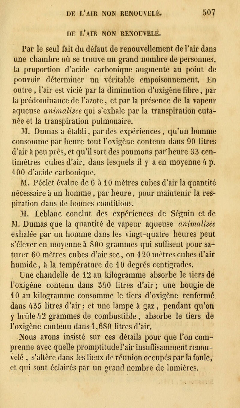 DE L AIR NON RENOUVELE. Par le seul fait du défaut de renouvellement de l'air dans une chambre où se trouve un grand nombre de personnes, la proportion d'acide carbonique augmente au point de pouvoir déterminer un véritable empoisonnement. En outre , l'air est vicié par la diminution d'oxigène libre, par la prédominance de l'azote, et par la présence de la vapeur aqueuse animalisée qui s'exhale par la transpiration cuta- née et la transpiration pulmonaire. M. Dumas a établi, par des expériences, qu'un homme consomme par heure tout l'oxigène contenu dans 90 litres d'air à peu près, et qu'il sort des poumons par'heure 33 cen- timètres cubes d'air, dans lesquels il y a en moyenne 4 p. 100 d'acide carbonique. M. Péclet évalue de 6 à 10 mètres cubes d'air la quantité nécessaire à un homme, par heure, pour maintenir la res- piration dans de bonnes conditions. M. Leblanc conclut des expériences de Séguin et de M. Dumas que la quantité de vapeur aqueuse animalisée exhalée par un homme dans les vingt-quatre heures peut s'élever en moyenne à 80O grammes qui suffisent pour sa- turer 60 mètres cubes d'air sec, ou 120 mètres cubes d'air humide, à la température de 10 degrés centigrades. Une chandelle de 12 au kilogramme absorbe le tiers de l'oxigène contenu dans 340 litres d'air ; une bougie de 10 au kilogramme consomme le tiers d'oxigène renfermé dans 435 litres d'air; et une lampe à gaz, pendant qu'on y brûle 42 grammes de combustible , absorbe le tiers de l'oxigène contenu dans 1,680 litres d'air. Nous avons insisté sur ces détails pour que l'on com- prenne avec quelle promptitude l'air insuffisamment renou- velé , s'altère dans les lieux de réunion occupés par la foule, et qui sont éclairés par un grand nombre de lumières.
