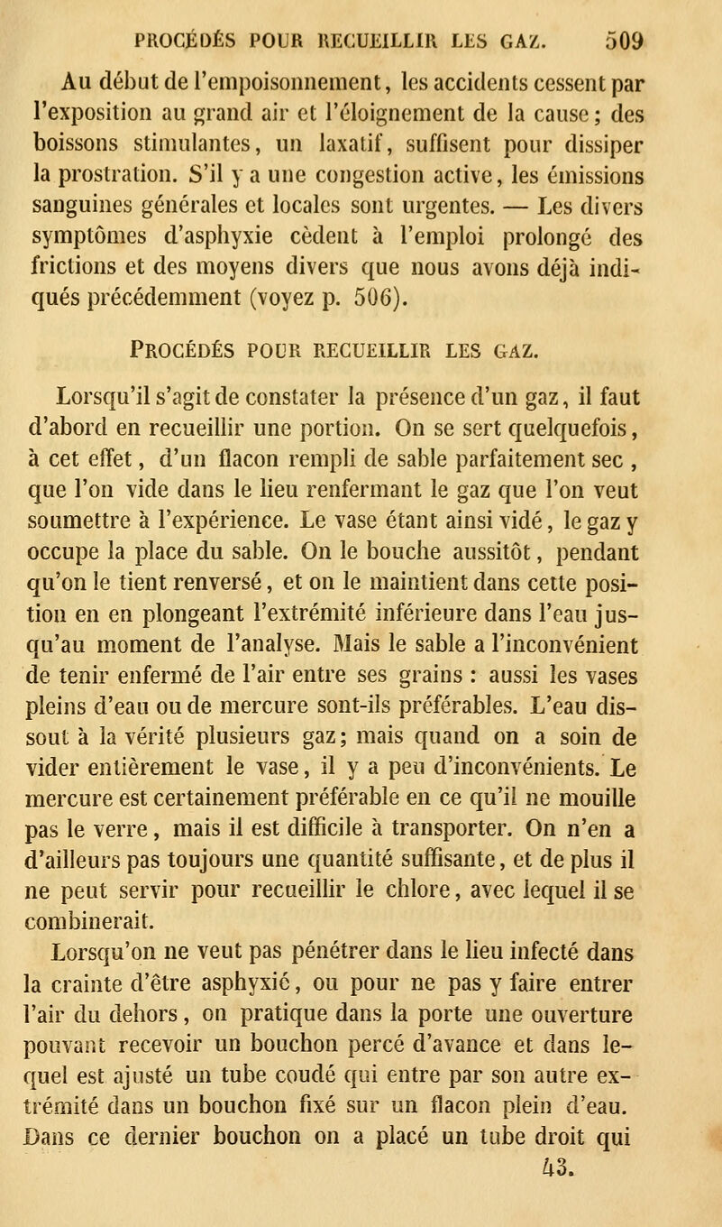 Au début de l'empoisonnement, les accidents cessent par l'exposition au grand air et l'éloignement de la cause ; des boissons stimulantes, un laxatif, suffisent pour dissiper la prostration. S'il y a une congestion active, les émissions sanguines générales et locales sont urgentes. — Les divers symptômes d'asphyxie cèdent à l'emploi prolongé des frictions et des moyens divers que nous avons déjà indi- qués précédemment (voyez p. 506). Procédés pour recueillir les gaz. Lorsqu'il s'agit de constater la présence d'un gaz, il faut d'abord en recueillir une portion. On se sert quelquefois, à cet effet, d'un flacon rempli de sable parfaitement sec , que l'on vide dans le lieu renfermant le gaz que l'on veut soumettre à l'expérience. Le vase étant ainsi vidé, le gaz y occupe la place du sable. On le bouche aussitôt, pendant qu'on le tient renversé, et on le maintient dans cette posi- tion en en plongeant l'extrémité inférieure dans l'eau jus- qu'au moment de l'analyse. Mais le sable a l'inconvénient de tenir enfermé de l'air entre ses grains : aussi les vases pleins d'eau ou de mercure sont-ils préférables. L'eau dis- sout à la vérité plusieurs gaz ; mais quand on a soin de vider entièrement le vase, il y a peu d'inconvénients. Le mercure est certainement préférable en ce qu'il ne mouille pas le verre, mais il est difficile à transporter. On n'en a d'ailleurs pas toujours une quantité suffisante, et de plus il ne peut servir pour recueillir le chlore, avec lequel il se combinerait. Lorsqu'on ne veut pas pénétrer dans le lieu infecté dans la crainte d'être asphyxié, ou pour ne pas y faire entrer l'air du dehors, on pratique dans la porte une ouverture pouvant recevoir un bouchon percé d'avance et dans le- quel est ajusté un tube coudé qui entre par son autre ex- trémité dans un bouchon fixé sur un flacon plein d'eau. Dans ce dernier bouchon on a placé un tube droit qui 43.