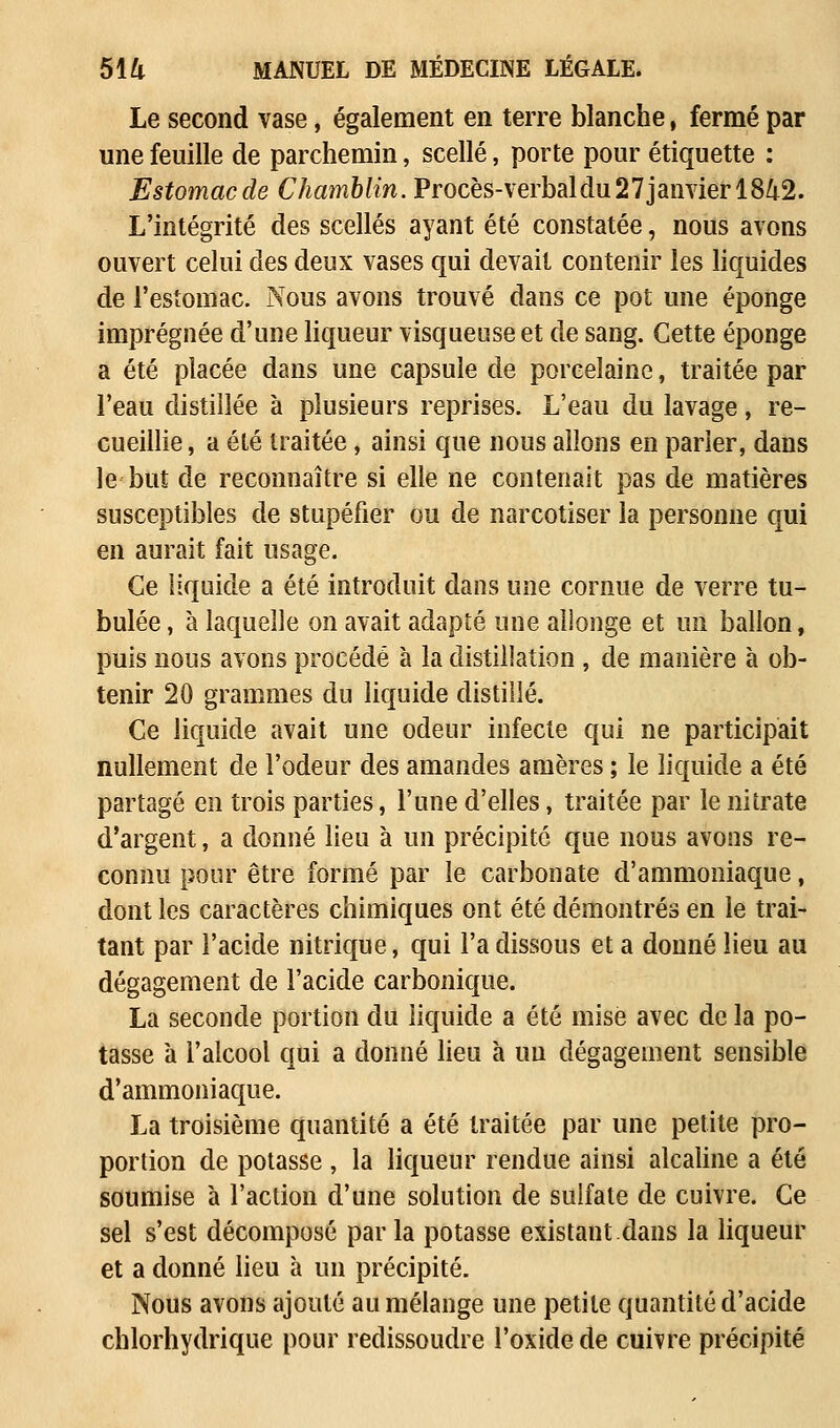 Le second vase, également en terre blanche, fermé par une feuille de parchemin, scellé, porte pour étiquette : Estomac de Chamblin. Procès-verbal du 27 janvier 1842. L'intégrité des scellés ayant été constatée, nous avons ouvert celui des deux vases qui devait contenir les liquides de l'estomac. Nous avons trouvé dans ce pot une éponge imprégnée d'une liqueur visqueuse et de sang. Cette éponge a été placée dans une capsule de porcelaine, traitée par l'eau distillée à plusieurs reprises. L'eau du lavage, re- cueillie , a été traitée, ainsi que nous allons en parler, dans le but de reconnaître si elle ne contenait pas de matières susceptibles de stupéfier ou de narcotiser la personne qui en aurait fait usage. Ce liquide a été introduit dans une cornue de verre ta- bulée , à laquelle on avait adapté une allonge et un ballon, puis nous avons procédé à la distillation , de manière à ob- tenir 20 grammes du liquide distillé. Ce liquide avait une odeur infecte qui ne participait nullement de l'odeur des amandes amères ; le liquide a été partagé en trois parties, l'une d'elles, traitée par le nitrate d'argent, a donné lieu à un précipite que nous avons re- connu pour être formé par le carbonate d'ammoniaque, dont les caractères chimiques ont été démontrés en le trai- tant par l'acide nitrique, qui l'a dissous et a donné lieu au dégagement de l'acide carbonique. La seconde portion du liquide a été mise avec de la po- tasse à l'alcool qui a donné lieu à un dégagement sensible d'ammoniaque. La troisième quantité a été traitée par une petite pro- portion de potasse , la liqueur rendue ainsi alcaline a été soumise à l'action d'une solution de sulfate de cuivre. Ce sel s'est décomposé par la potasse existant dans la liqueur et a donné lieu à un précipité. Nous avons ajouté au mélange une petite quantité d'acide chlorhydrique pour redissoudre l'oxidede cuivre précipité