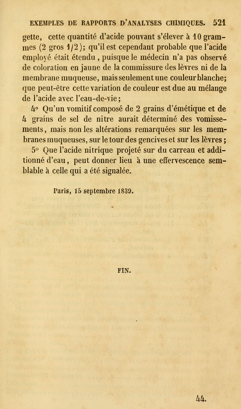 gette, cette quantité d'acide pouvant s'élever à 10 gram- mes (2 gros 1/2); qu'il est cependant probable que l'acide employé était étendu , puisque le médecin n'a pas observé de coloration en jaune de la commissure des lèvres ni de la membrane muqueuse, mais seulement une couleur blanche; que peut-être cette variation de couleur est due au mélange de l'acide avec l'eau-de-vie; 4° Qu'un vomitif composé de 2 grains d'émétique et de 4 grains de sel de nitre aurait déterminé des vomisse- ments , mais non les altérations remarquées sur les mem- branes muqueuses, sur le tour des gencives et sur les lèvres ; 5° Que l'acide nitrique projeté sur du carreau et addi- tionné d'eau, peut donner lieu à une effervescence sem- blable à celle qui a été signalée. Paris, 15 septembre 1839. FIN. 44.