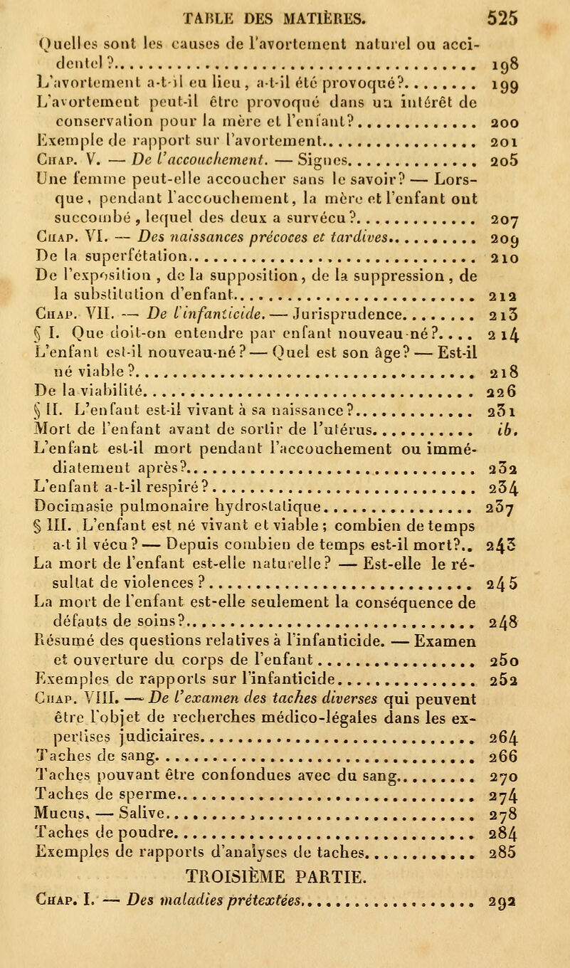 Quelles sont les causes de l'avortement naturel ou acci- dentel ? iq8 L'avortement a-t-il eu lieu , a-t-il été provoqué? 199 L'avortement peut-il être provoqué dans un intérêt de conservation pour la mère et L'enfant? aoo Exemple de rapport sur l'avortement 201 Ciiap. V. — De L'accouchement. — Signes 2o5 Une femme peut-elle accoucher sans le savoir? — Lors- que, pendant l'accouchement, la mère et l'enfant ont succombé , lequel des deux a survécu ? 207 Ciiap. VI. — Des naissances précoces et tardives 209 De la superfétalion 210 De l'exposition , de la supposition, de la suppression, de la substitution d'enfant 212 Ciiap. VIL — De l'infanticide. — Jurisprudence 213 § I. Que doit-on entendre par enfant nouveau né?.... 2 i4 L'enfant est-il nouveau-né?—Quel est son âge? — Est-il né viable ? 218 De la viabilité 226 § IL L'enfant est-il vivant à sa naissance? 231 Mort de l'enfant avant de sortir de l'utérus ib. L'enfant est-il mort pendant l'accouchement ou immé- diatement après? 232 L'enfant a-t-il respiré? 234 Docimasie pulmonaire hydrostatique 267 § III. L'enfant est né vivant et viable ; combien de temps a-t il vécu? — Depuis combien de temps est-il mort?.. 243 La mort de l'enfant est-elle naturelle? — Est-elle le ré- sultat de violences ? 245 La mort de l'enfant est-elle seulement la conséquence de défauts de soins? 248 Résumé des questions relatives à l'infanticide. — Examen et ouverture du corps de l'enfant 25o Exemples de rapports sur l'infanticide. 252 Chap. VIII. —~ De l'examen des taches diverses qui peuvent être l'objet de recherches médico-légales dans les ex- pertises judiciaires 264 Taches de sang 266 Taches pouvant être confondues avec du sang 270 Taches de sperme 274 Mucus. — Salive > 278 Taches de poudre 284 Exemples de rapports d'analyses de taches 285 TROISIÈME PARTIE. Chap. I. — Des maladies prétextées, 292