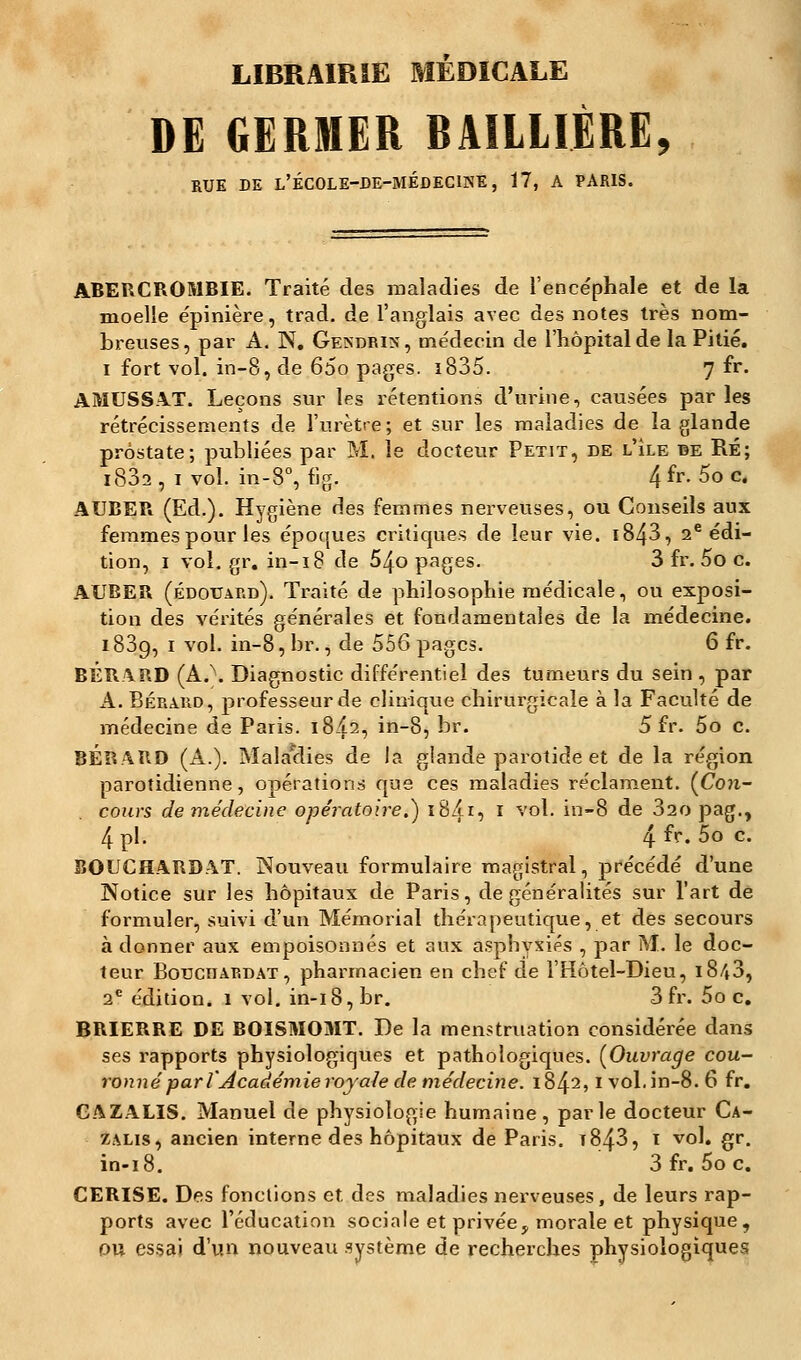 LIBRAIRIE MÉDICALE DE GERMER RAILLIÈRE, RUE DE l'ÉCOLE-DE-MEDECINE, 17, A PARIS. ABERCROMBIE. Traité des maladies de l'encéphale et de la moelle épinière, trad. de l'anglais avec des notes très nom- breuses, par A. N. Gexdrix, médecin de l'hôpital de la Pitié, i fort vol. in-8, de 65o pages. ï835. 7 fr. AMUSSAT. Leçons sur les rétentions d'urine, causées par les rétrécissements de l'urètre; et sur les maladies de la glande prostate; publiées par M. le docteur Petit, de l'île de RÉ; 1802 , i vol. in-8°, fig. 4 fr- 5o c> AUBER (Ed.). Hygiène des femmes nerveuses, ou Conseils aux femmes pour les époques critiques de leur vie. i843, 2e édi- tion, 1 vol. gr. in-18 de 54o pages. 3 fr. 5o c. AUBER (Edouard). Traité de philosophie médicale, ou exposi- tion des vérités générales et fondamentales de la médecine. 1839, 1 vol. in-8,br., de 556 pages. 6 fr. BÉRARD (A.\ Diagnostic différentiel des tumeurs du sein , par A. Bérard, professeur de clinique chirurgicale à la Faculté de médecine de Paris. 18^2, in-8, br. 5 fr. 5o c. BÉRARD (A.). Malaclies de la glande parotide et de la région parotidienne, opérations que ces maladies réclament. (Con- cours de médecine opératoire.) 18/115 1 vol. in-8 de 32o pag., 4 pi. 4 fr- 5o c BOUCHARDAT. Nouveau formulaire magistral, précédé d'une Notice sur les hôpitaux de Paris, de généralités sur l'art de formuler, suivi d'un Mémorial thérapeutique, et des secours à donner aux empoisonnés et aux asphyxiés , par M. le doc- teur Boucdardat, pharmacien en chef de l'Hôtel-Dieu, 1843, 2e édition. 1 vol. in-i8,br. 3 fr. 5o c. BRIERRE DE BOISMOMT. De la menstruation considérée dans ses rapports physiologiques et pathologiques. (Ouvrage cou- ronné par V Académie royale de médecine. 1842,1 vol.in-8. 6 fr. GAZALIS. Manuel de physiologie humaine, parle docteur Ca- zalis, ancien interne des hôpitaux de Paris. t843, i vol. gr. in-18. 3 fr. 5o c. CERISE. Des fonctions et, des maladies nerveuses, de leurs rap- ports avec l'éducation sociale et privée, morale et physique, ou essai d'un nouveau système de recherches physiologiques