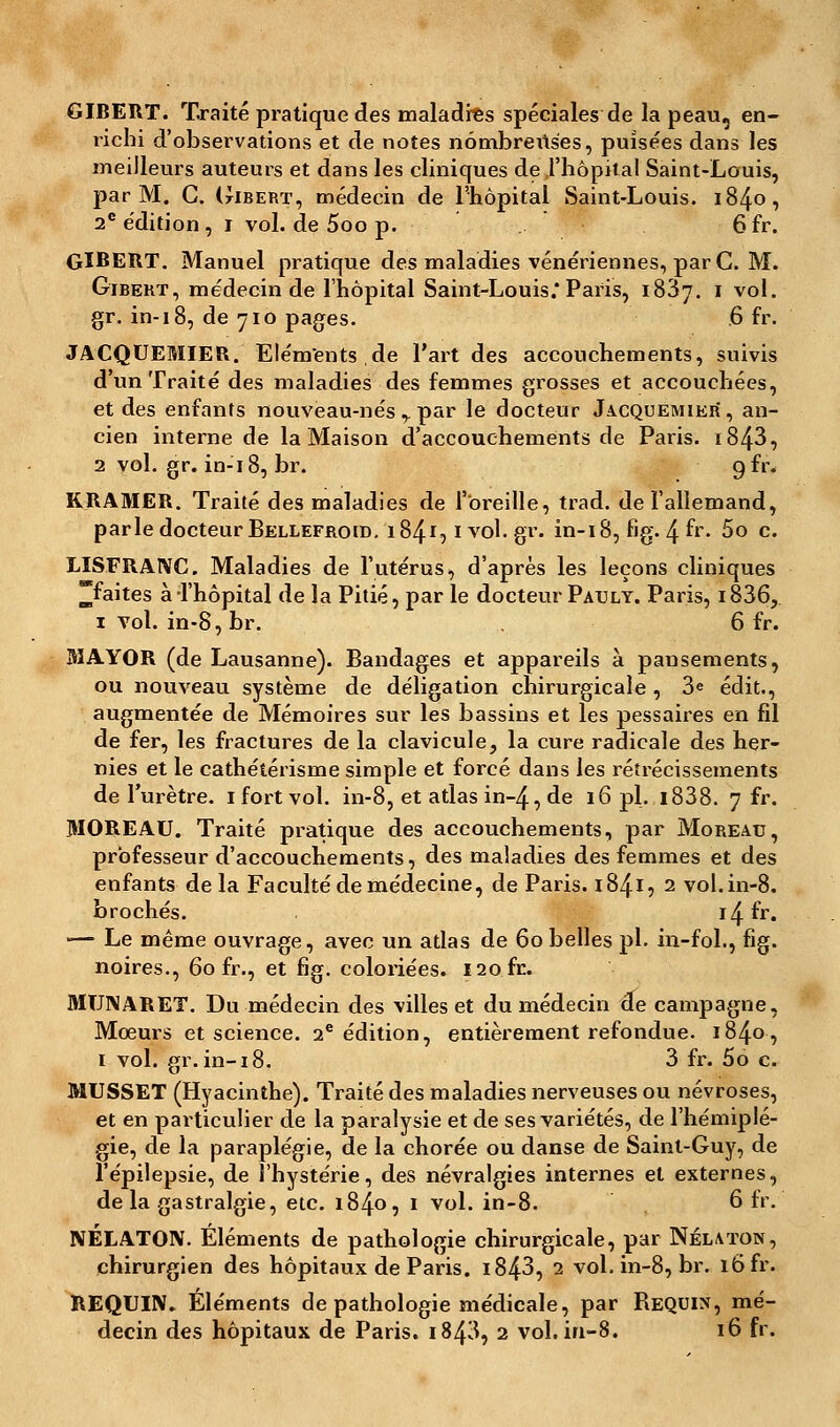 GIBERT. Traité pratique des maladres spéciales de la peau, en- richi d'observations et de notes nômbreits'es, puisées dans les meilleurs auteurs et dans les cliniques de l'hôpital Saint-Louis, par M. C. (tIbert, médecin de l'hôpital Saint-Louis. 1840, 2e édition, 1 vol. de 5oo p. 6fr. GIBERT. Manuel pratique des maladies vénériennes, par C. M. Gibekt, médecin de l'hôpital Saint-Louis.* Paris, 1837. 1 vol. gr. in-18, de 710 pages. .6 fr. JACQUEMIER. Eléments de l'art des accouchements, suivis d'un Traité des maladies des femmes grosses et accouchées, et des enfants nouveau-nés y par le docteur Jacquemier*, an- cien interne de la Maison d'accouchements de Paris. 1843, 2 vol. gr. in-18, br. gfr. KRAMER. Traité des maladies de l'oreille, trad. de l'allemand, parle docteur Bellefroid. 1841,1 vol. gr. in-18, fig. 4 &. 5o c. LISFRANC. Maladies de l'utérus, d'après les leçons cliniques ^faites à l'hôpital de la Pitié, par le docteur Pauly. Paris, i836, 1 vol. in-8, br. 6 fr. BIAYOR (de Lausanne). Bandages et appareils à pausements, ou nouveau système de déligation chirurgicale , 3e édit., augmentée de Mémoires sur les bassins et les pessaires en fil de fer, les fractures de la clavicule, la cure radicale des her- nies et le cathétérisme simple et forcé dans les rétrécissements de l'urètre. 1 fort vol. in-8, et atlas in~4, de 16 pi. i838. 7 fr. MOREAU. Traité pratique des accouchements, par Moreau, professeur d'accouchements, des maladies des femmes et des enfants de la Faculté de médecine, de Paris. 184I5 2 vol. in-8. brochés. i^. fr. •— Le même ouvrage, avec un atlas de 60 belles pi. in-fol., fig. noires., 60 fr., et fig. coloriées. 120.fr. MUNARET. Du médecin des villes et du médecin de campagne, Mœurs et science. 2e édition, entièrement refondue. 1840, 1 vol. gr.in-18. 3 fr. 5ô c. MUSSET (Hyacinthe). Traité des maladies nerveuses ou névroses, et en particulier de la paralysie et de ses variétés, de l'hémiplé- gie, de la paraplégie, de la chorée ou danse de Saint-Guy, de l'épilepsie, de l'hystérie, des névralgies internes et externes, delà gastralgie, etc. 1840, 1 vol. in-8. 6 fr. NÉLATON. Éléments de pathologie chirurgicale, par Nélaton, chirurgien des hôpitaux de Paris. i843, 2 vol. in-8, br. 16 fr. REQUIN. Éléments de pathologie médicale, par Requin, mé- decin des hôpitaux de Paris. 1843, 2 vol. in-8. 16 fr.