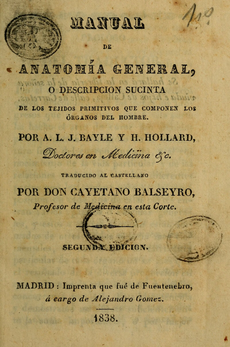 ut&av&ib DE «-ANAT01HIA SÜMEI^AL» O DESCRIPCIÓN SUCINTA DE LOS TEJIDOS PRIMITIVOS QUE COMPONES LOS ÓRGANOS DEL HOMBRE. POR A. L. J. BAYLE Y H, HOLLARD, ^Docto^ej en tsvfcea¿c¿na 6Cc. TRADUCIDO AL CASTELLANO POR DOIN CAYETANO BALSEYRO, Profesor de M $EG\!tfim,,éüiÍwiX. MADRID : Imprenta que fué de Fuentenebro, d cargo de Alejandro Gómez. 1838.